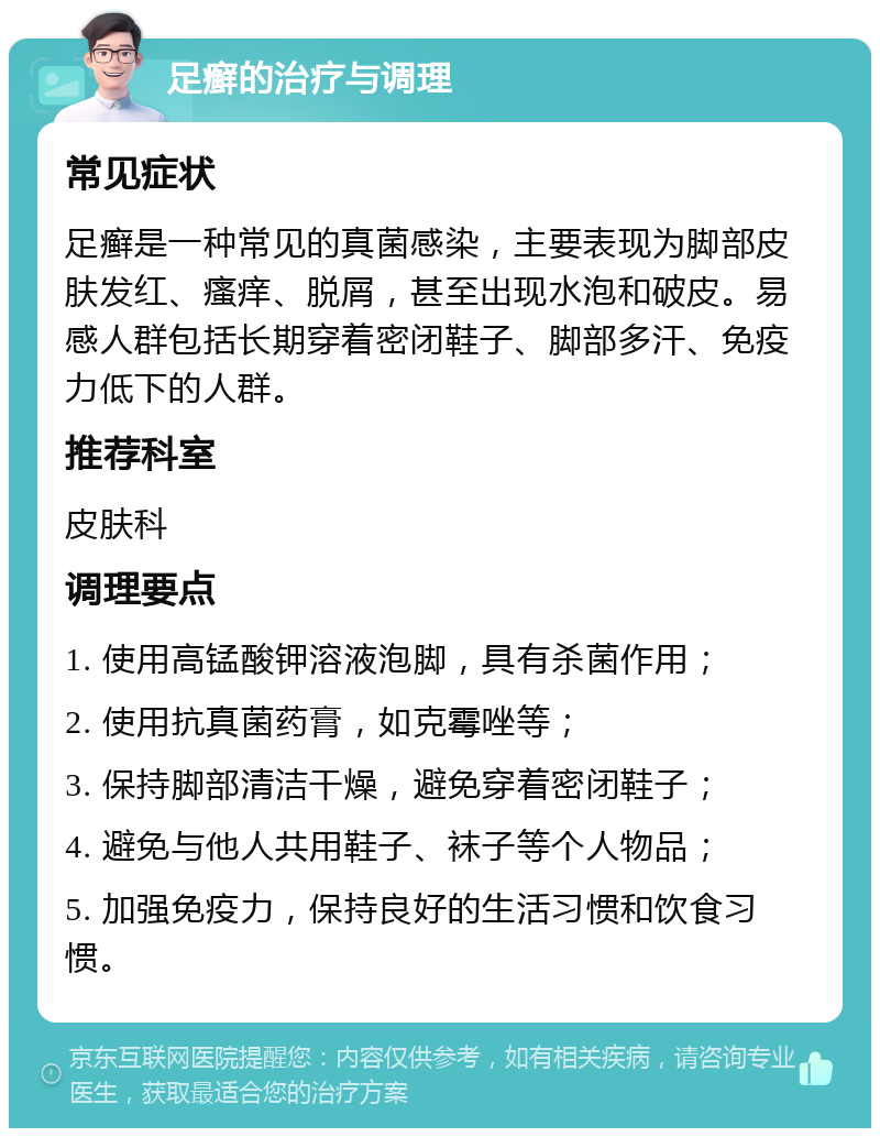 足癣的治疗与调理 常见症状 足癣是一种常见的真菌感染，主要表现为脚部皮肤发红、瘙痒、脱屑，甚至出现水泡和破皮。易感人群包括长期穿着密闭鞋子、脚部多汗、免疫力低下的人群。 推荐科室 皮肤科 调理要点 1. 使用高锰酸钾溶液泡脚，具有杀菌作用； 2. 使用抗真菌药膏，如克霉唑等； 3. 保持脚部清洁干燥，避免穿着密闭鞋子； 4. 避免与他人共用鞋子、袜子等个人物品； 5. 加强免疫力，保持良好的生活习惯和饮食习惯。