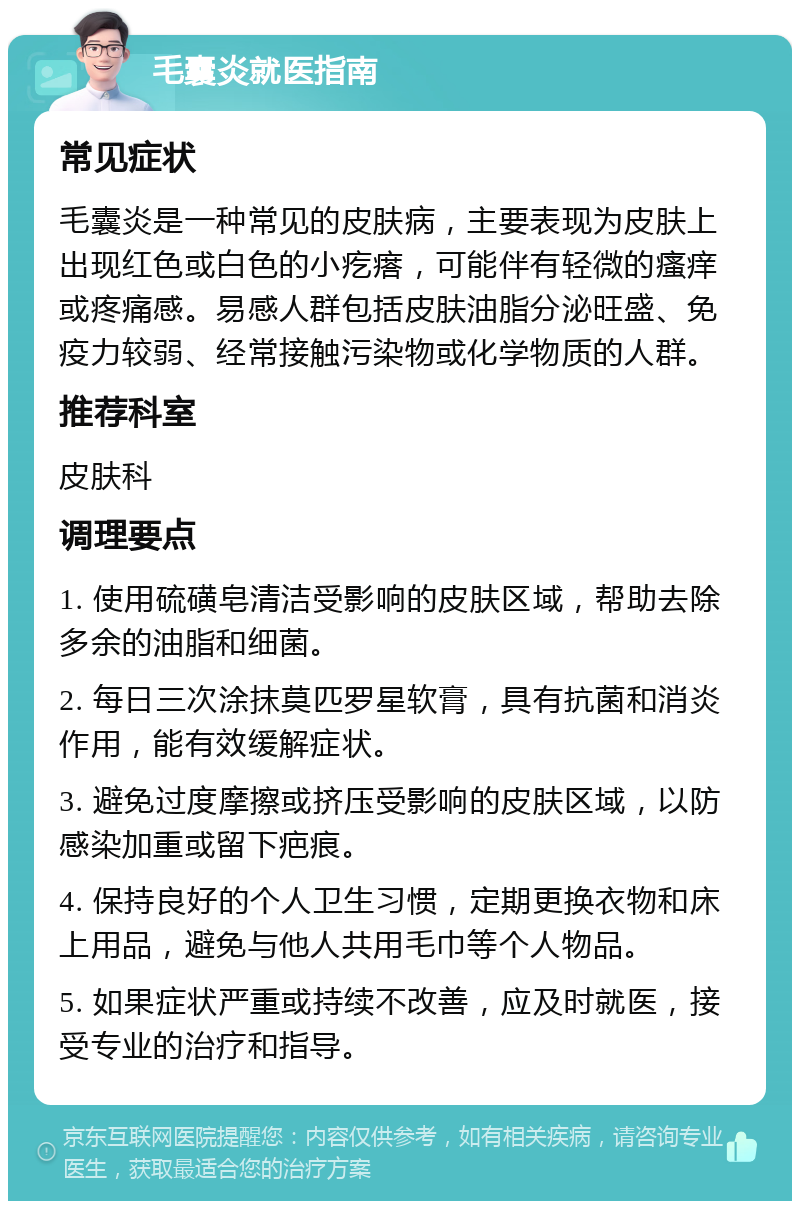 毛囊炎就医指南 常见症状 毛囊炎是一种常见的皮肤病，主要表现为皮肤上出现红色或白色的小疙瘩，可能伴有轻微的瘙痒或疼痛感。易感人群包括皮肤油脂分泌旺盛、免疫力较弱、经常接触污染物或化学物质的人群。 推荐科室 皮肤科 调理要点 1. 使用硫磺皂清洁受影响的皮肤区域，帮助去除多余的油脂和细菌。 2. 每日三次涂抹莫匹罗星软膏，具有抗菌和消炎作用，能有效缓解症状。 3. 避免过度摩擦或挤压受影响的皮肤区域，以防感染加重或留下疤痕。 4. 保持良好的个人卫生习惯，定期更换衣物和床上用品，避免与他人共用毛巾等个人物品。 5. 如果症状严重或持续不改善，应及时就医，接受专业的治疗和指导。