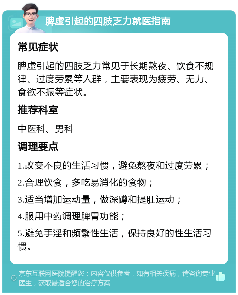 脾虚引起的四肢乏力就医指南 常见症状 脾虚引起的四肢乏力常见于长期熬夜、饮食不规律、过度劳累等人群，主要表现为疲劳、无力、食欲不振等症状。 推荐科室 中医科、男科 调理要点 1.改变不良的生活习惯，避免熬夜和过度劳累； 2.合理饮食，多吃易消化的食物； 3.适当增加运动量，做深蹲和提肛运动； 4.服用中药调理脾胃功能； 5.避免手淫和频繁性生活，保持良好的性生活习惯。