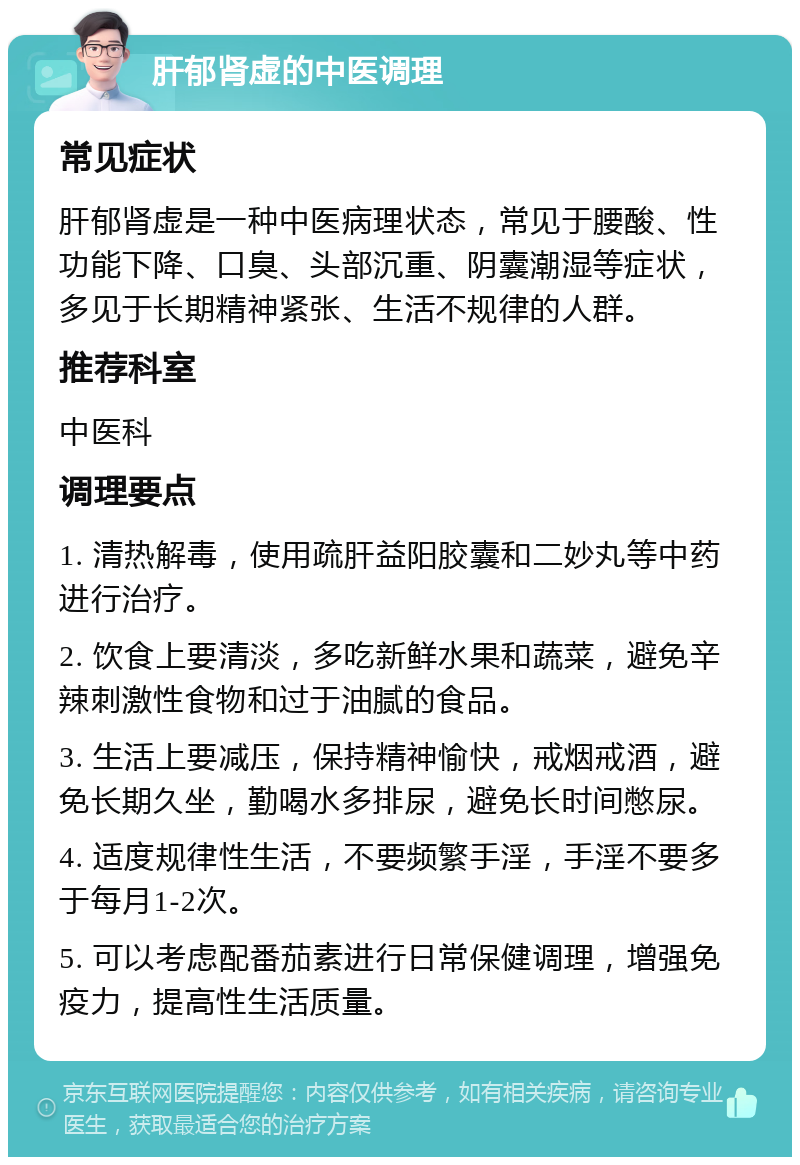 肝郁肾虚的中医调理 常见症状 肝郁肾虚是一种中医病理状态，常见于腰酸、性功能下降、口臭、头部沉重、阴囊潮湿等症状，多见于长期精神紧张、生活不规律的人群。 推荐科室 中医科 调理要点 1. 清热解毒，使用疏肝益阳胶囊和二妙丸等中药进行治疗。 2. 饮食上要清淡，多吃新鲜水果和蔬菜，避免辛辣刺激性食物和过于油腻的食品。 3. 生活上要减压，保持精神愉快，戒烟戒酒，避免长期久坐，勤喝水多排尿，避免长时间憋尿。 4. 适度规律性生活，不要频繁手淫，手淫不要多于每月1-2次。 5. 可以考虑配番茄素进行日常保健调理，增强免疫力，提高性生活质量。