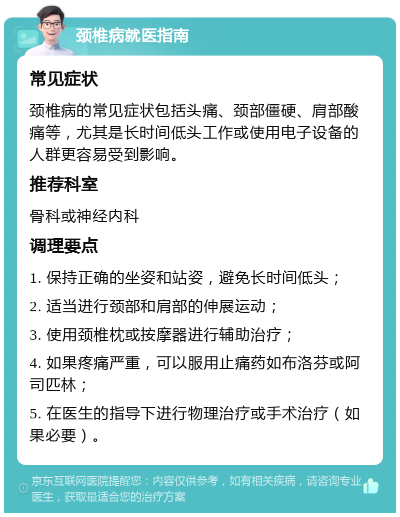 颈椎病就医指南 常见症状 颈椎病的常见症状包括头痛、颈部僵硬、肩部酸痛等，尤其是长时间低头工作或使用电子设备的人群更容易受到影响。 推荐科室 骨科或神经内科 调理要点 1. 保持正确的坐姿和站姿，避免长时间低头； 2. 适当进行颈部和肩部的伸展运动； 3. 使用颈椎枕或按摩器进行辅助治疗； 4. 如果疼痛严重，可以服用止痛药如布洛芬或阿司匹林； 5. 在医生的指导下进行物理治疗或手术治疗（如果必要）。