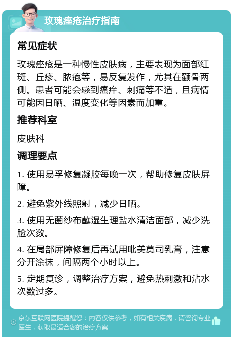 玫瑰痤疮治疗指南 常见症状 玫瑰痤疮是一种慢性皮肤病，主要表现为面部红斑、丘疹、脓疱等，易反复发作，尤其在颧骨两侧。患者可能会感到瘙痒、刺痛等不适，且病情可能因日晒、温度变化等因素而加重。 推荐科室 皮肤科 调理要点 1. 使用易孚修复凝胶每晚一次，帮助修复皮肤屏障。 2. 避免紫外线照射，减少日晒。 3. 使用无菌纱布蘸湿生理盐水清洁面部，减少洗脸次数。 4. 在局部屏障修复后再试用吡美莫司乳膏，注意分开涂抹，间隔两个小时以上。 5. 定期复诊，调整治疗方案，避免热刺激和沾水次数过多。