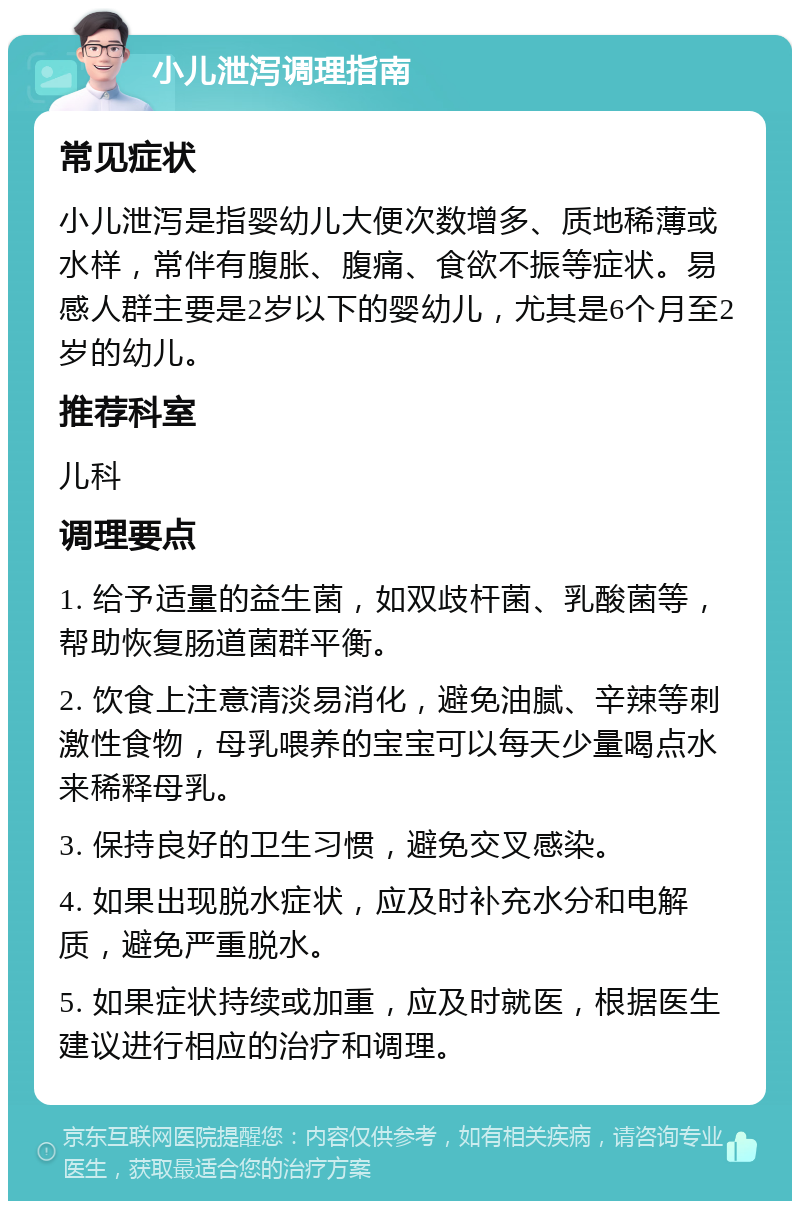 小儿泄泻调理指南 常见症状 小儿泄泻是指婴幼儿大便次数增多、质地稀薄或水样，常伴有腹胀、腹痛、食欲不振等症状。易感人群主要是2岁以下的婴幼儿，尤其是6个月至2岁的幼儿。 推荐科室 儿科 调理要点 1. 给予适量的益生菌，如双歧杆菌、乳酸菌等，帮助恢复肠道菌群平衡。 2. 饮食上注意清淡易消化，避免油腻、辛辣等刺激性食物，母乳喂养的宝宝可以每天少量喝点水来稀释母乳。 3. 保持良好的卫生习惯，避免交叉感染。 4. 如果出现脱水症状，应及时补充水分和电解质，避免严重脱水。 5. 如果症状持续或加重，应及时就医，根据医生建议进行相应的治疗和调理。