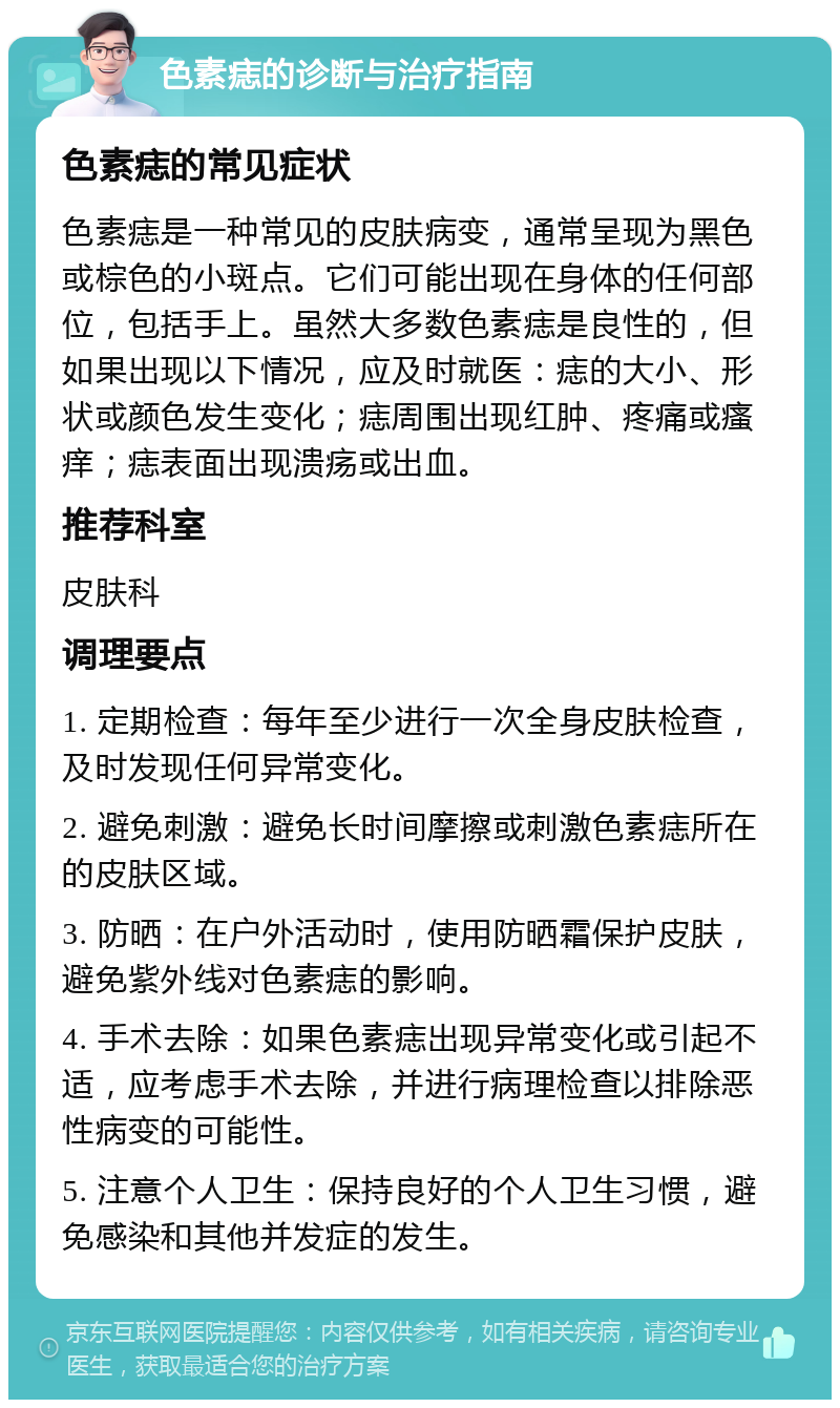 色素痣的诊断与治疗指南 色素痣的常见症状 色素痣是一种常见的皮肤病变，通常呈现为黑色或棕色的小斑点。它们可能出现在身体的任何部位，包括手上。虽然大多数色素痣是良性的，但如果出现以下情况，应及时就医：痣的大小、形状或颜色发生变化；痣周围出现红肿、疼痛或瘙痒；痣表面出现溃疡或出血。 推荐科室 皮肤科 调理要点 1. 定期检查：每年至少进行一次全身皮肤检查，及时发现任何异常变化。 2. 避免刺激：避免长时间摩擦或刺激色素痣所在的皮肤区域。 3. 防晒：在户外活动时，使用防晒霜保护皮肤，避免紫外线对色素痣的影响。 4. 手术去除：如果色素痣出现异常变化或引起不适，应考虑手术去除，并进行病理检查以排除恶性病变的可能性。 5. 注意个人卫生：保持良好的个人卫生习惯，避免感染和其他并发症的发生。