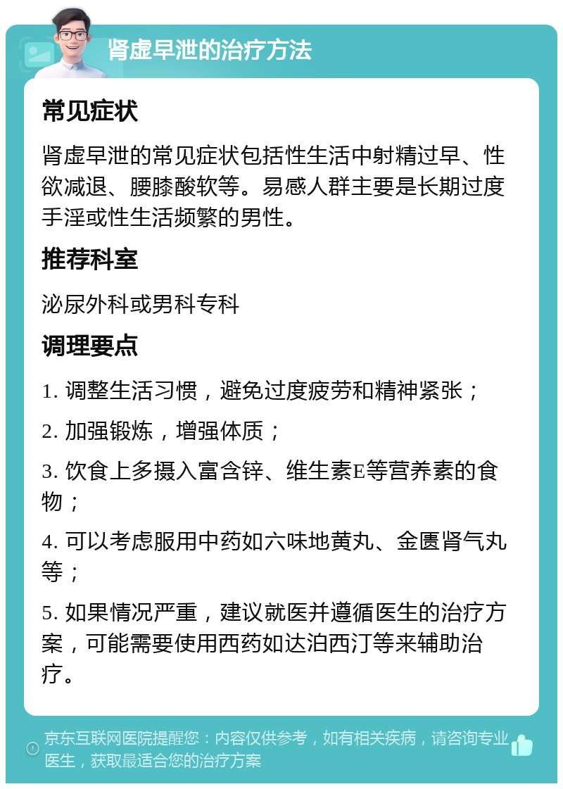 肾虚早泄的治疗方法 常见症状 肾虚早泄的常见症状包括性生活中射精过早、性欲减退、腰膝酸软等。易感人群主要是长期过度手淫或性生活频繁的男性。 推荐科室 泌尿外科或男科专科 调理要点 1. 调整生活习惯，避免过度疲劳和精神紧张； 2. 加强锻炼，增强体质； 3. 饮食上多摄入富含锌、维生素E等营养素的食物； 4. 可以考虑服用中药如六味地黄丸、金匮肾气丸等； 5. 如果情况严重，建议就医并遵循医生的治疗方案，可能需要使用西药如达泊西汀等来辅助治疗。