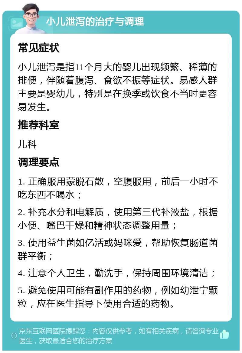 小儿泄泻的治疗与调理 常见症状 小儿泄泻是指11个月大的婴儿出现频繁、稀薄的排便，伴随着腹泻、食欲不振等症状。易感人群主要是婴幼儿，特别是在换季或饮食不当时更容易发生。 推荐科室 儿科 调理要点 1. 正确服用蒙脱石散，空腹服用，前后一小时不吃东西不喝水； 2. 补充水分和电解质，使用第三代补液盐，根据小便、嘴巴干燥和精神状态调整用量； 3. 使用益生菌如亿活或妈咪爱，帮助恢复肠道菌群平衡； 4. 注意个人卫生，勤洗手，保持周围环境清洁； 5. 避免使用可能有副作用的药物，例如幼泄宁颗粒，应在医生指导下使用合适的药物。