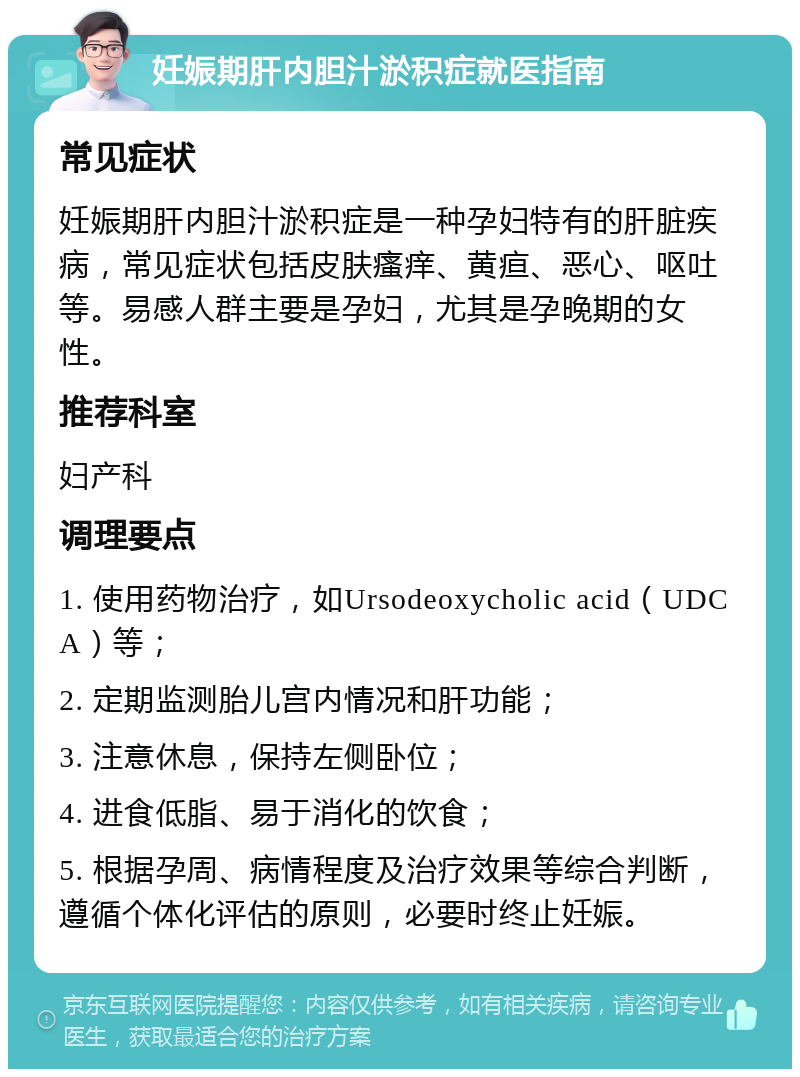 妊娠期肝内胆汁淤积症就医指南 常见症状 妊娠期肝内胆汁淤积症是一种孕妇特有的肝脏疾病，常见症状包括皮肤瘙痒、黄疸、恶心、呕吐等。易感人群主要是孕妇，尤其是孕晚期的女性。 推荐科室 妇产科 调理要点 1. 使用药物治疗，如Ursodeoxycholic acid（UDCA）等； 2. 定期监测胎儿宫内情况和肝功能； 3. 注意休息，保持左侧卧位； 4. 进食低脂、易于消化的饮食； 5. 根据孕周、病情程度及治疗效果等综合判断，遵循个体化评估的原则，必要时终止妊娠。