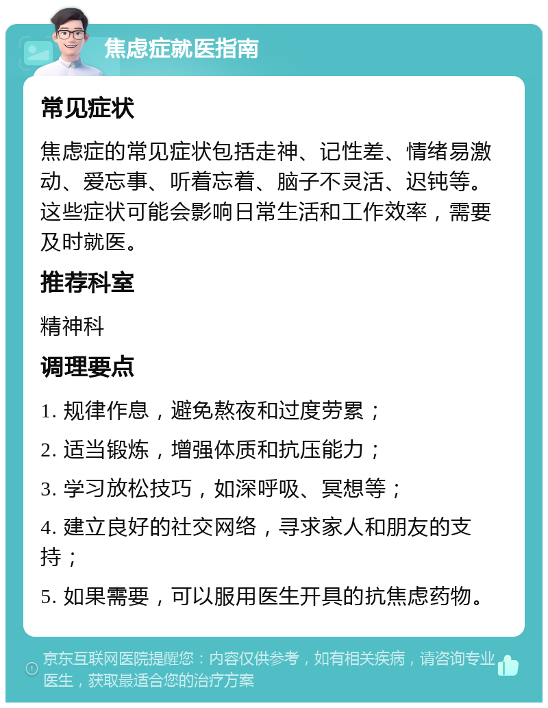 焦虑症就医指南 常见症状 焦虑症的常见症状包括走神、记性差、情绪易激动、爱忘事、听着忘着、脑子不灵活、迟钝等。这些症状可能会影响日常生活和工作效率，需要及时就医。 推荐科室 精神科 调理要点 1. 规律作息，避免熬夜和过度劳累； 2. 适当锻炼，增强体质和抗压能力； 3. 学习放松技巧，如深呼吸、冥想等； 4. 建立良好的社交网络，寻求家人和朋友的支持； 5. 如果需要，可以服用医生开具的抗焦虑药物。