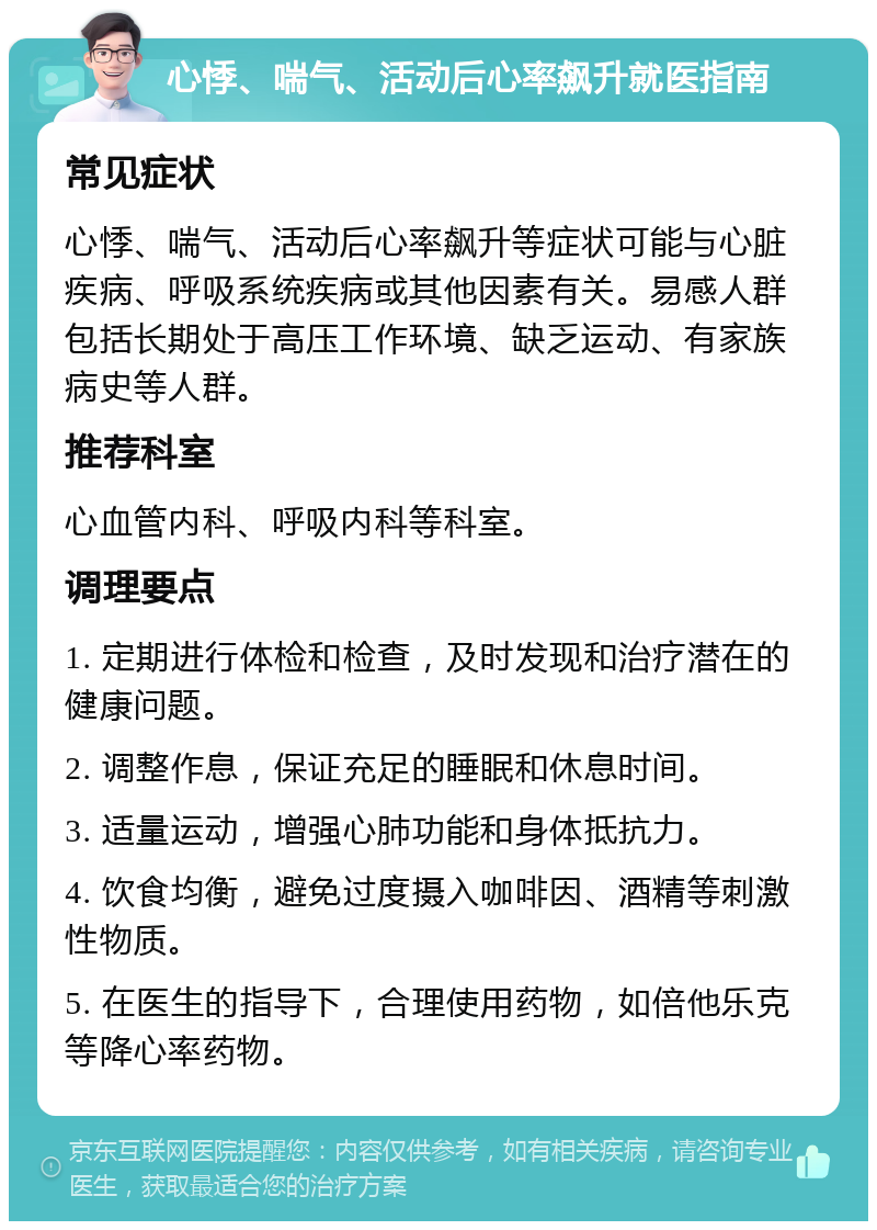 心悸、喘气、活动后心率飙升就医指南 常见症状 心悸、喘气、活动后心率飙升等症状可能与心脏疾病、呼吸系统疾病或其他因素有关。易感人群包括长期处于高压工作环境、缺乏运动、有家族病史等人群。 推荐科室 心血管内科、呼吸内科等科室。 调理要点 1. 定期进行体检和检查，及时发现和治疗潜在的健康问题。 2. 调整作息，保证充足的睡眠和休息时间。 3. 适量运动，增强心肺功能和身体抵抗力。 4. 饮食均衡，避免过度摄入咖啡因、酒精等刺激性物质。 5. 在医生的指导下，合理使用药物，如倍他乐克等降心率药物。