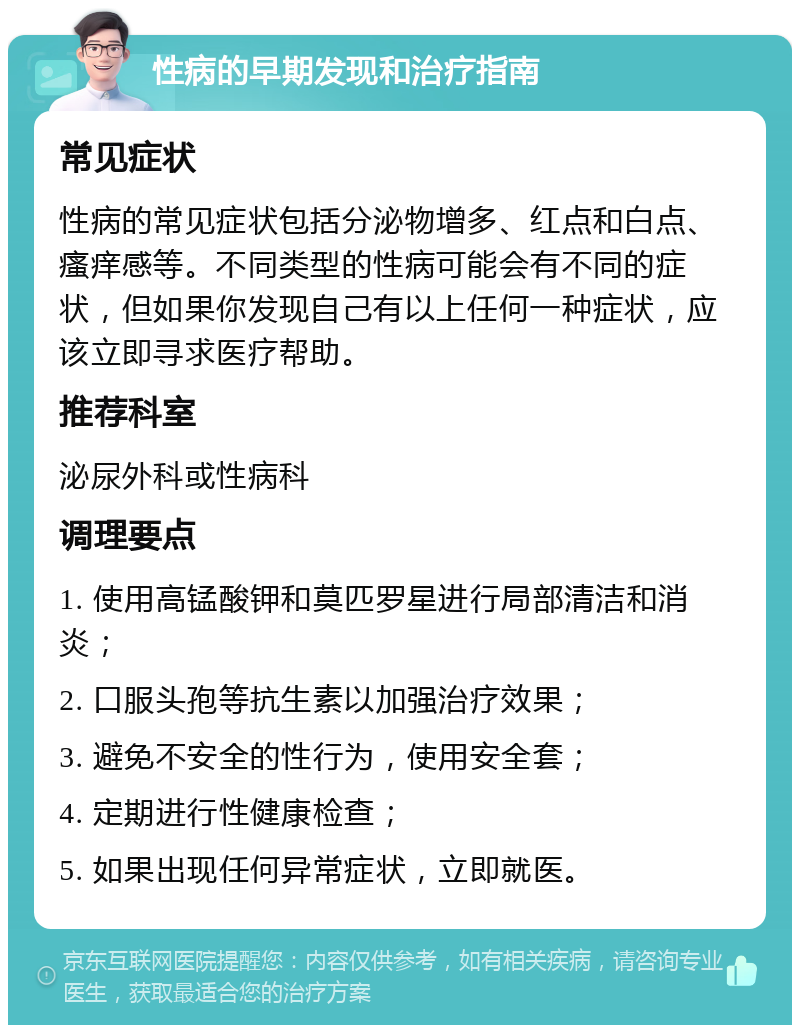 性病的早期发现和治疗指南 常见症状 性病的常见症状包括分泌物增多、红点和白点、瘙痒感等。不同类型的性病可能会有不同的症状，但如果你发现自己有以上任何一种症状，应该立即寻求医疗帮助。 推荐科室 泌尿外科或性病科 调理要点 1. 使用高锰酸钾和莫匹罗星进行局部清洁和消炎； 2. 口服头孢等抗生素以加强治疗效果； 3. 避免不安全的性行为，使用安全套； 4. 定期进行性健康检查； 5. 如果出现任何异常症状，立即就医。