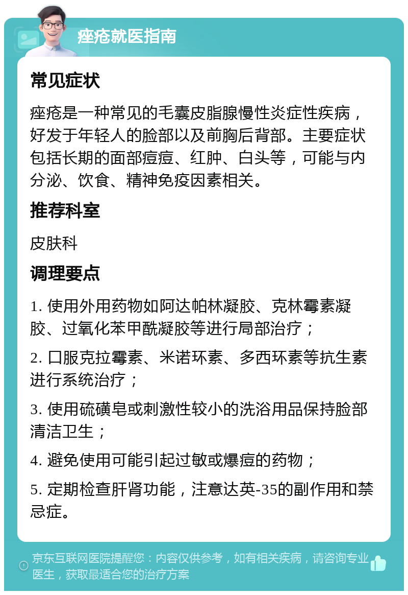 痤疮就医指南 常见症状 痤疮是一种常见的毛囊皮脂腺慢性炎症性疾病，好发于年轻人的脸部以及前胸后背部。主要症状包括长期的面部痘痘、红肿、白头等，可能与内分泌、饮食、精神免疫因素相关。 推荐科室 皮肤科 调理要点 1. 使用外用药物如阿达帕林凝胶、克林霉素凝胶、过氧化苯甲酰凝胶等进行局部治疗； 2. 口服克拉霉素、米诺环素、多西环素等抗生素进行系统治疗； 3. 使用硫磺皂或刺激性较小的洗浴用品保持脸部清洁卫生； 4. 避免使用可能引起过敏或爆痘的药物； 5. 定期检查肝肾功能，注意达英-35的副作用和禁忌症。