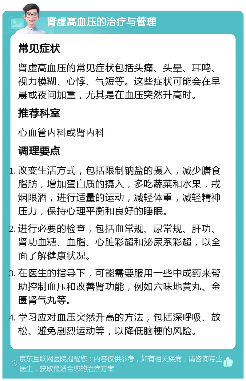 肾虚高血压的治疗与管理 常见症状 肾虚高血压的常见症状包括头痛、头晕、耳鸣、视力模糊、心悸、气短等。这些症状可能会在早晨或夜间加重，尤其是在血压突然升高时。 推荐科室 心血管内科或肾内科 调理要点 改变生活方式，包括限制钠盐的摄入，减少膳食脂肪，增加蛋白质的摄入，多吃蔬菜和水果，戒烟限酒，进行适量的运动，减轻体重，减轻精神压力，保持心理平衡和良好的睡眠。 进行必要的检查，包括血常规、尿常规、肝功、肾功血糖、血脂、心脏彩超和泌尿系彩超，以全面了解健康状况。 在医生的指导下，可能需要服用一些中成药来帮助控制血压和改善肾功能，例如六味地黄丸、金匮肾气丸等。 学习应对血压突然升高的方法，包括深呼吸、放松、避免剧烈运动等，以降低脑梗的风险。