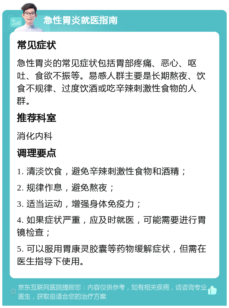 急性胃炎就医指南 常见症状 急性胃炎的常见症状包括胃部疼痛、恶心、呕吐、食欲不振等。易感人群主要是长期熬夜、饮食不规律、过度饮酒或吃辛辣刺激性食物的人群。 推荐科室 消化内科 调理要点 1. 清淡饮食，避免辛辣刺激性食物和酒精； 2. 规律作息，避免熬夜； 3. 适当运动，增强身体免疫力； 4. 如果症状严重，应及时就医，可能需要进行胃镜检查； 5. 可以服用胃康灵胶囊等药物缓解症状，但需在医生指导下使用。