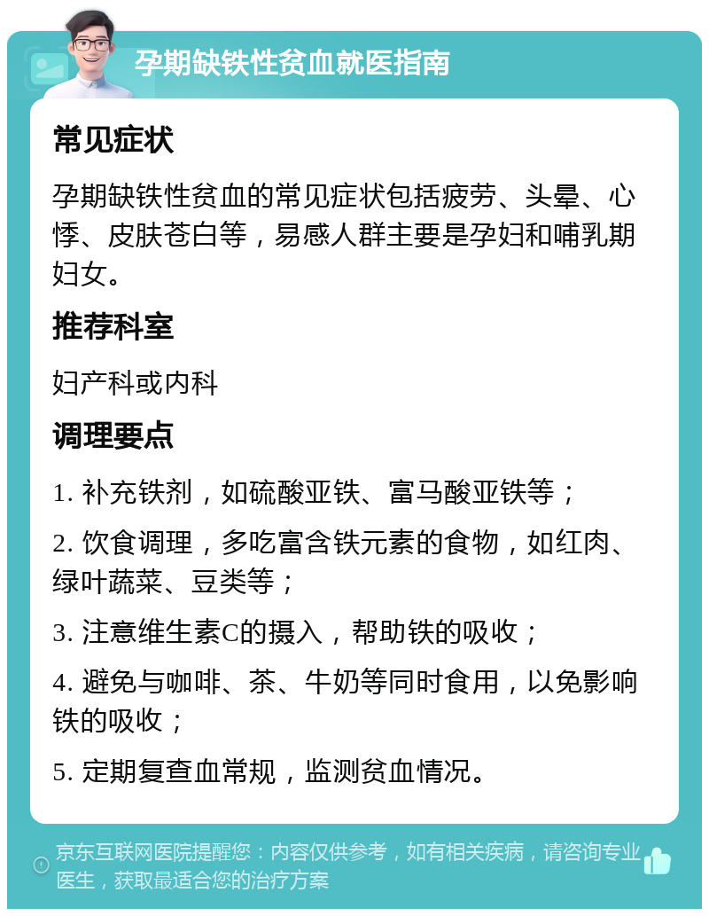 孕期缺铁性贫血就医指南 常见症状 孕期缺铁性贫血的常见症状包括疲劳、头晕、心悸、皮肤苍白等，易感人群主要是孕妇和哺乳期妇女。 推荐科室 妇产科或内科 调理要点 1. 补充铁剂，如硫酸亚铁、富马酸亚铁等； 2. 饮食调理，多吃富含铁元素的食物，如红肉、绿叶蔬菜、豆类等； 3. 注意维生素C的摄入，帮助铁的吸收； 4. 避免与咖啡、茶、牛奶等同时食用，以免影响铁的吸收； 5. 定期复查血常规，监测贫血情况。