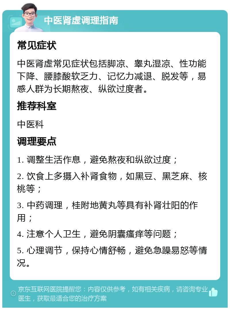 中医肾虚调理指南 常见症状 中医肾虚常见症状包括脚凉、睾丸湿凉、性功能下降、腰膝酸软乏力、记忆力减退、脱发等，易感人群为长期熬夜、纵欲过度者。 推荐科室 中医科 调理要点 1. 调整生活作息，避免熬夜和纵欲过度； 2. 饮食上多摄入补肾食物，如黑豆、黑芝麻、核桃等； 3. 中药调理，桂附地黄丸等具有补肾壮阳的作用； 4. 注意个人卫生，避免阴囊瘙痒等问题； 5. 心理调节，保持心情舒畅，避免急躁易怒等情况。