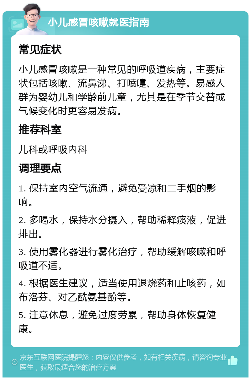 小儿感冒咳嗽就医指南 常见症状 小儿感冒咳嗽是一种常见的呼吸道疾病，主要症状包括咳嗽、流鼻涕、打喷嚏、发热等。易感人群为婴幼儿和学龄前儿童，尤其是在季节交替或气候变化时更容易发病。 推荐科室 儿科或呼吸内科 调理要点 1. 保持室内空气流通，避免受凉和二手烟的影响。 2. 多喝水，保持水分摄入，帮助稀释痰液，促进排出。 3. 使用雾化器进行雾化治疗，帮助缓解咳嗽和呼吸道不适。 4. 根据医生建议，适当使用退烧药和止咳药，如布洛芬、对乙酰氨基酚等。 5. 注意休息，避免过度劳累，帮助身体恢复健康。