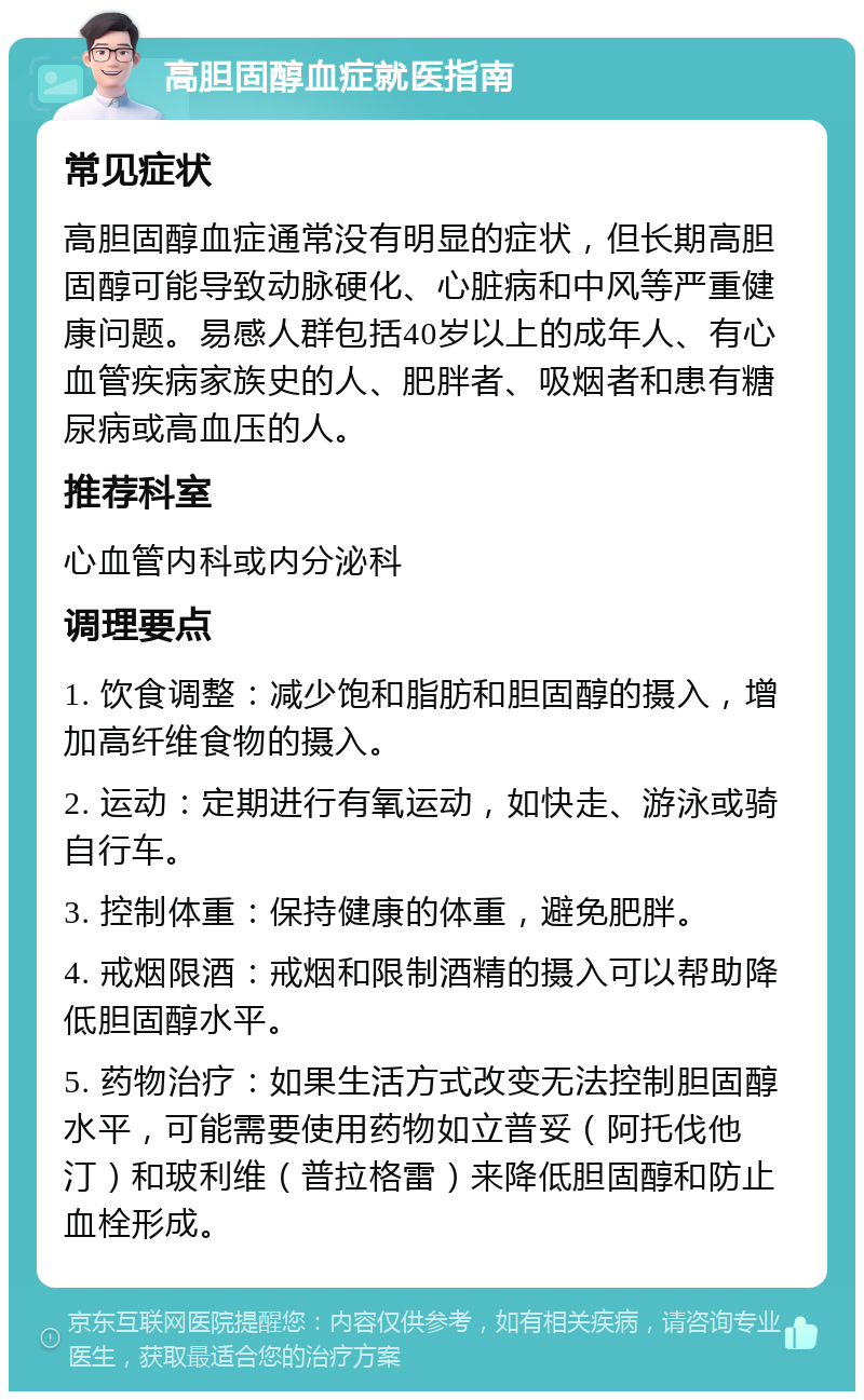 高胆固醇血症就医指南 常见症状 高胆固醇血症通常没有明显的症状，但长期高胆固醇可能导致动脉硬化、心脏病和中风等严重健康问题。易感人群包括40岁以上的成年人、有心血管疾病家族史的人、肥胖者、吸烟者和患有糖尿病或高血压的人。 推荐科室 心血管内科或内分泌科 调理要点 1. 饮食调整：减少饱和脂肪和胆固醇的摄入，增加高纤维食物的摄入。 2. 运动：定期进行有氧运动，如快走、游泳或骑自行车。 3. 控制体重：保持健康的体重，避免肥胖。 4. 戒烟限酒：戒烟和限制酒精的摄入可以帮助降低胆固醇水平。 5. 药物治疗：如果生活方式改变无法控制胆固醇水平，可能需要使用药物如立普妥（阿托伐他汀）和玻利维（普拉格雷）来降低胆固醇和防止血栓形成。