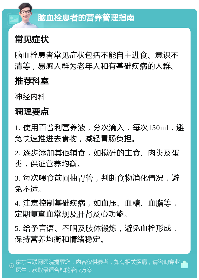 脑血栓患者的营养管理指南 常见症状 脑血栓患者常见症状包括不能自主进食、意识不清等，易感人群为老年人和有基础疾病的人群。 推荐科室 神经内科 调理要点 1. 使用百普利营养液，分次滴入，每次150ml，避免快速推进去食物，减轻胃肠负担。 2. 逐步添加其他辅食，如搅碎的主食、肉类及蛋类，保证营养均衡。 3. 每次喂食前回抽胃管，判断食物消化情况，避免不适。 4. 注意控制基础疾病，如血压、血糖、血脂等，定期复查血常规及肝肾及心功能。 5. 给予言语、吞咽及肢体锻炼，避免血栓形成，保持营养均衡和情绪稳定。