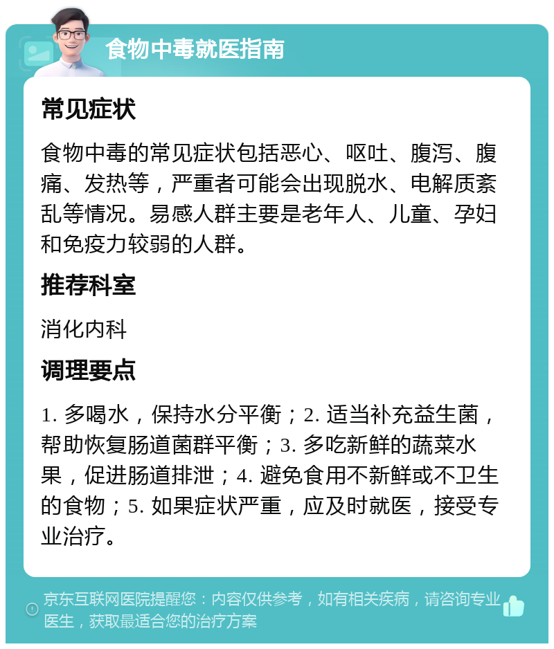 食物中毒就医指南 常见症状 食物中毒的常见症状包括恶心、呕吐、腹泻、腹痛、发热等，严重者可能会出现脱水、电解质紊乱等情况。易感人群主要是老年人、儿童、孕妇和免疫力较弱的人群。 推荐科室 消化内科 调理要点 1. 多喝水，保持水分平衡；2. 适当补充益生菌，帮助恢复肠道菌群平衡；3. 多吃新鲜的蔬菜水果，促进肠道排泄；4. 避免食用不新鲜或不卫生的食物；5. 如果症状严重，应及时就医，接受专业治疗。