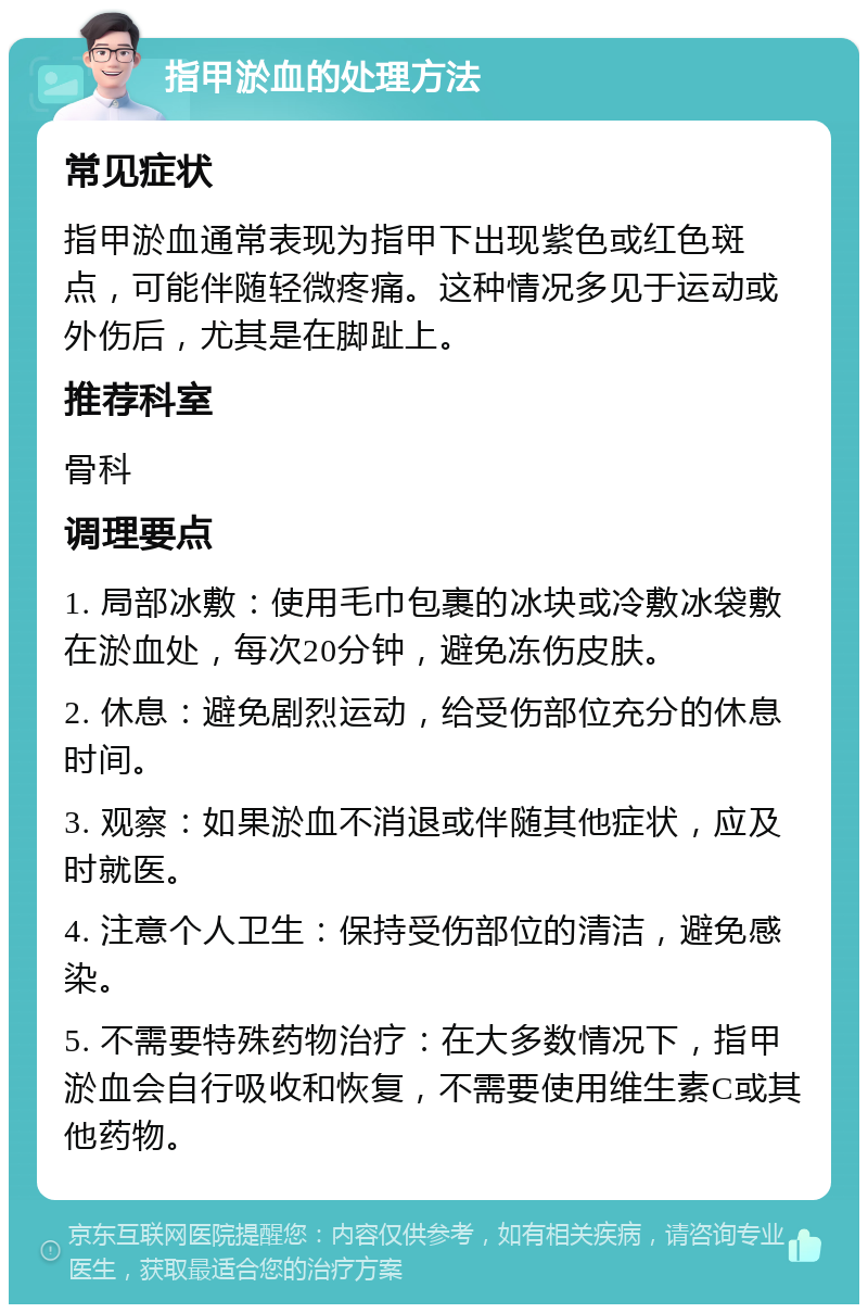 指甲淤血的处理方法 常见症状 指甲淤血通常表现为指甲下出现紫色或红色斑点，可能伴随轻微疼痛。这种情况多见于运动或外伤后，尤其是在脚趾上。 推荐科室 骨科 调理要点 1. 局部冰敷：使用毛巾包裹的冰块或冷敷冰袋敷在淤血处，每次20分钟，避免冻伤皮肤。 2. 休息：避免剧烈运动，给受伤部位充分的休息时间。 3. 观察：如果淤血不消退或伴随其他症状，应及时就医。 4. 注意个人卫生：保持受伤部位的清洁，避免感染。 5. 不需要特殊药物治疗：在大多数情况下，指甲淤血会自行吸收和恢复，不需要使用维生素C或其他药物。