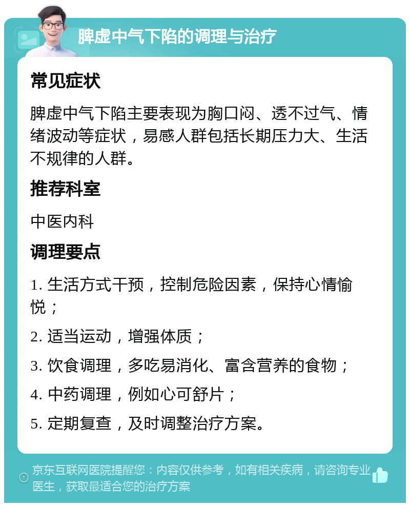 脾虚中气下陷的调理与治疗 常见症状 脾虚中气下陷主要表现为胸口闷、透不过气、情绪波动等症状，易感人群包括长期压力大、生活不规律的人群。 推荐科室 中医内科 调理要点 1. 生活方式干预，控制危险因素，保持心情愉悦； 2. 适当运动，增强体质； 3. 饮食调理，多吃易消化、富含营养的食物； 4. 中药调理，例如心可舒片； 5. 定期复查，及时调整治疗方案。