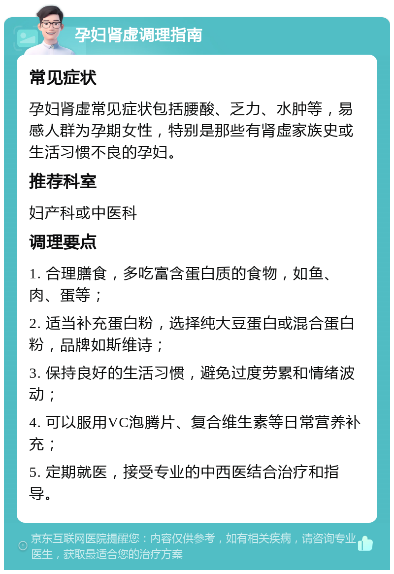 孕妇肾虚调理指南 常见症状 孕妇肾虚常见症状包括腰酸、乏力、水肿等，易感人群为孕期女性，特别是那些有肾虚家族史或生活习惯不良的孕妇。 推荐科室 妇产科或中医科 调理要点 1. 合理膳食，多吃富含蛋白质的食物，如鱼、肉、蛋等； 2. 适当补充蛋白粉，选择纯大豆蛋白或混合蛋白粉，品牌如斯维诗； 3. 保持良好的生活习惯，避免过度劳累和情绪波动； 4. 可以服用VC泡腾片、复合维生素等日常营养补充； 5. 定期就医，接受专业的中西医结合治疗和指导。