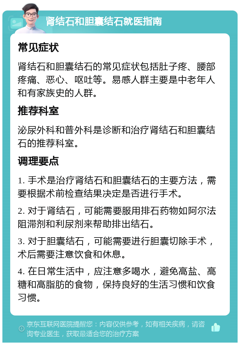 肾结石和胆囊结石就医指南 常见症状 肾结石和胆囊结石的常见症状包括肚子疼、腰部疼痛、恶心、呕吐等。易感人群主要是中老年人和有家族史的人群。 推荐科室 泌尿外科和普外科是诊断和治疗肾结石和胆囊结石的推荐科室。 调理要点 1. 手术是治疗肾结石和胆囊结石的主要方法，需要根据术前检查结果决定是否进行手术。 2. 对于肾结石，可能需要服用排石药物如阿尔法阻滞剂和利尿剂来帮助排出结石。 3. 对于胆囊结石，可能需要进行胆囊切除手术，术后需要注意饮食和休息。 4. 在日常生活中，应注意多喝水，避免高盐、高糖和高脂肪的食物，保持良好的生活习惯和饮食习惯。