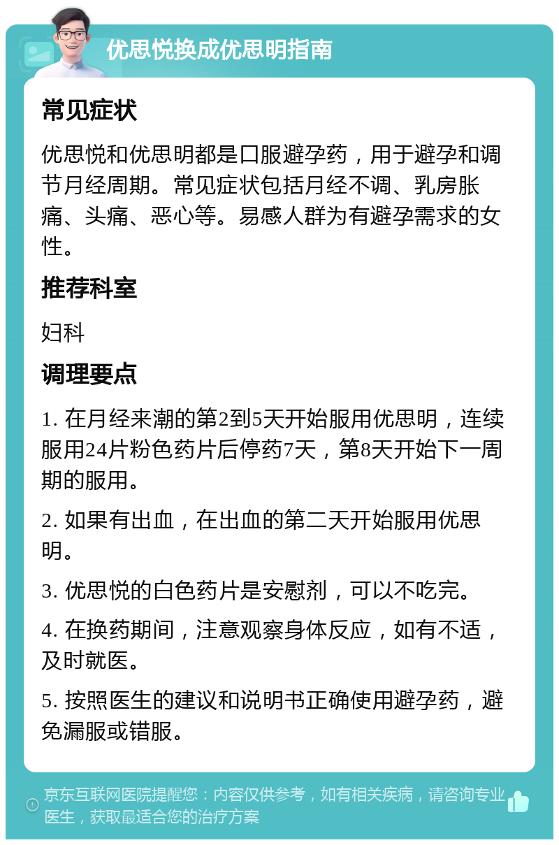 优思悦换成优思明指南 常见症状 优思悦和优思明都是口服避孕药，用于避孕和调节月经周期。常见症状包括月经不调、乳房胀痛、头痛、恶心等。易感人群为有避孕需求的女性。 推荐科室 妇科 调理要点 1. 在月经来潮的第2到5天开始服用优思明，连续服用24片粉色药片后停药7天，第8天开始下一周期的服用。 2. 如果有出血，在出血的第二天开始服用优思明。 3. 优思悦的白色药片是安慰剂，可以不吃完。 4. 在换药期间，注意观察身体反应，如有不适，及时就医。 5. 按照医生的建议和说明书正确使用避孕药，避免漏服或错服。