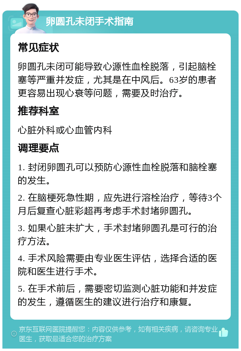 卵圆孔未闭手术指南 常见症状 卵圆孔未闭可能导致心源性血栓脱落，引起脑栓塞等严重并发症，尤其是在中风后。63岁的患者更容易出现心衰等问题，需要及时治疗。 推荐科室 心脏外科或心血管内科 调理要点 1. 封闭卵圆孔可以预防心源性血栓脱落和脑栓塞的发生。 2. 在脑梗死急性期，应先进行溶栓治疗，等待3个月后复查心脏彩超再考虑手术封堵卵圆孔。 3. 如果心脏未扩大，手术封堵卵圆孔是可行的治疗方法。 4. 手术风险需要由专业医生评估，选择合适的医院和医生进行手术。 5. 在手术前后，需要密切监测心脏功能和并发症的发生，遵循医生的建议进行治疗和康复。