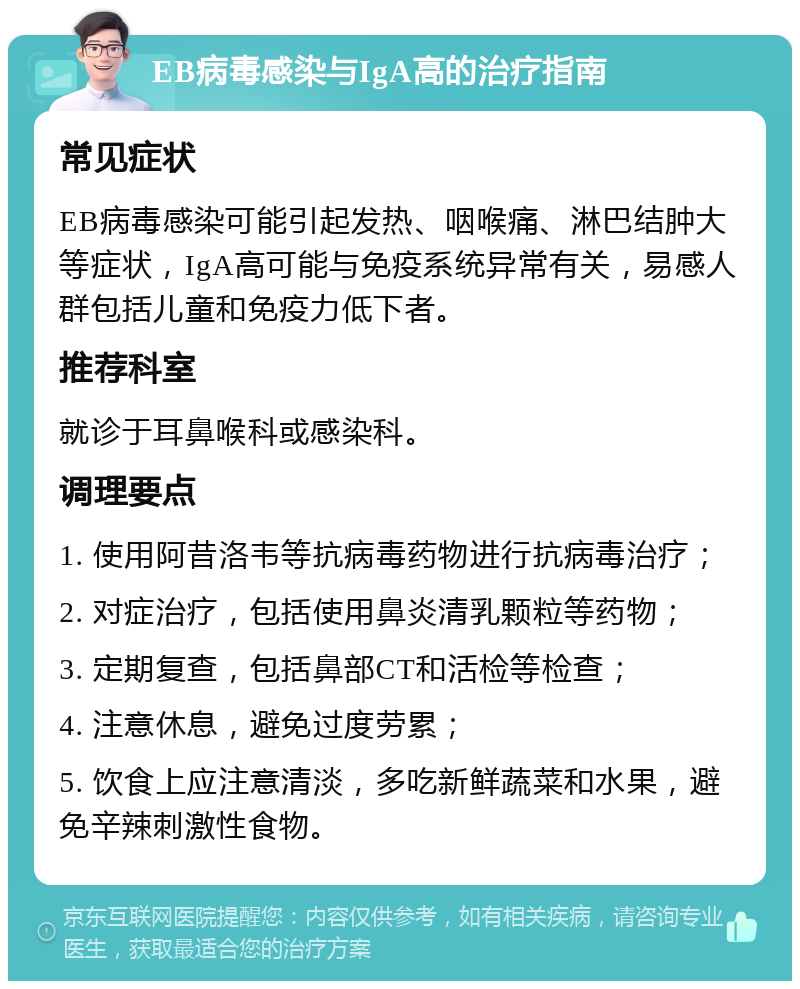 EB病毒感染与IgA高的治疗指南 常见症状 EB病毒感染可能引起发热、咽喉痛、淋巴结肿大等症状，IgA高可能与免疫系统异常有关，易感人群包括儿童和免疫力低下者。 推荐科室 就诊于耳鼻喉科或感染科。 调理要点 1. 使用阿昔洛韦等抗病毒药物进行抗病毒治疗； 2. 对症治疗，包括使用鼻炎清乳颗粒等药物； 3. 定期复查，包括鼻部CT和活检等检查； 4. 注意休息，避免过度劳累； 5. 饮食上应注意清淡，多吃新鲜蔬菜和水果，避免辛辣刺激性食物。