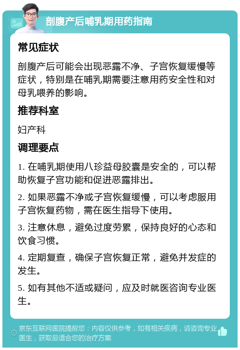 剖腹产后哺乳期用药指南 常见症状 剖腹产后可能会出现恶露不净、子宫恢复缓慢等症状，特别是在哺乳期需要注意用药安全性和对母乳喂养的影响。 推荐科室 妇产科 调理要点 1. 在哺乳期使用八珍益母胶囊是安全的，可以帮助恢复子宫功能和促进恶露排出。 2. 如果恶露不净或子宫恢复缓慢，可以考虑服用子宫恢复药物，需在医生指导下使用。 3. 注意休息，避免过度劳累，保持良好的心态和饮食习惯。 4. 定期复查，确保子宫恢复正常，避免并发症的发生。 5. 如有其他不适或疑问，应及时就医咨询专业医生。