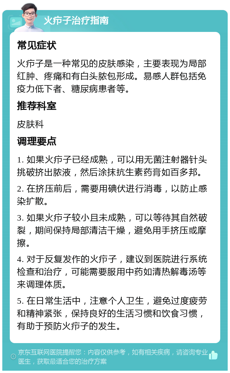 火疖子治疗指南 常见症状 火疖子是一种常见的皮肤感染，主要表现为局部红肿、疼痛和有白头脓包形成。易感人群包括免疫力低下者、糖尿病患者等。 推荐科室 皮肤科 调理要点 1. 如果火疖子已经成熟，可以用无菌注射器针头挑破挤出脓液，然后涂抹抗生素药膏如百多邦。 2. 在挤压前后，需要用碘伏进行消毒，以防止感染扩散。 3. 如果火疖子较小且未成熟，可以等待其自然破裂，期间保持局部清洁干燥，避免用手挤压或摩擦。 4. 对于反复发作的火疖子，建议到医院进行系统检查和治疗，可能需要服用中药如清热解毒汤等来调理体质。 5. 在日常生活中，注意个人卫生，避免过度疲劳和精神紧张，保持良好的生活习惯和饮食习惯，有助于预防火疖子的发生。