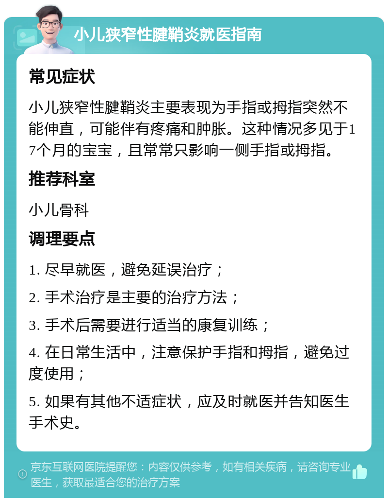 小儿狭窄性腱鞘炎就医指南 常见症状 小儿狭窄性腱鞘炎主要表现为手指或拇指突然不能伸直，可能伴有疼痛和肿胀。这种情况多见于17个月的宝宝，且常常只影响一侧手指或拇指。 推荐科室 小儿骨科 调理要点 1. 尽早就医，避免延误治疗； 2. 手术治疗是主要的治疗方法； 3. 手术后需要进行适当的康复训练； 4. 在日常生活中，注意保护手指和拇指，避免过度使用； 5. 如果有其他不适症状，应及时就医并告知医生手术史。