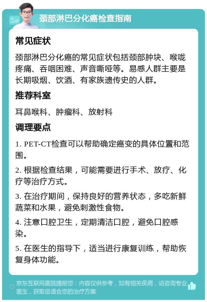 颈部淋巴分化癌检查指南 常见症状 颈部淋巴分化癌的常见症状包括颈部肿块、喉咙疼痛、吞咽困难、声音嘶哑等。易感人群主要是长期吸烟、饮酒、有家族遗传史的人群。 推荐科室 耳鼻喉科、肿瘤科、放射科 调理要点 1. PET-CT检查可以帮助确定癌变的具体位置和范围。 2. 根据检查结果，可能需要进行手术、放疗、化疗等治疗方式。 3. 在治疗期间，保持良好的营养状态，多吃新鲜蔬菜和水果，避免刺激性食物。 4. 注意口腔卫生，定期清洁口腔，避免口腔感染。 5. 在医生的指导下，适当进行康复训练，帮助恢复身体功能。