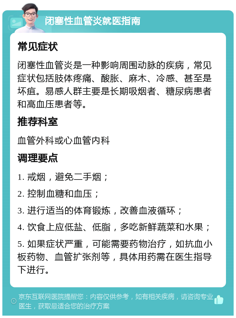 闭塞性血管炎就医指南 常见症状 闭塞性血管炎是一种影响周围动脉的疾病，常见症状包括肢体疼痛、酸胀、麻木、冷感、甚至是坏疽。易感人群主要是长期吸烟者、糖尿病患者和高血压患者等。 推荐科室 血管外科或心血管内科 调理要点 1. 戒烟，避免二手烟； 2. 控制血糖和血压； 3. 进行适当的体育锻炼，改善血液循环； 4. 饮食上应低盐、低脂，多吃新鲜蔬菜和水果； 5. 如果症状严重，可能需要药物治疗，如抗血小板药物、血管扩张剂等，具体用药需在医生指导下进行。