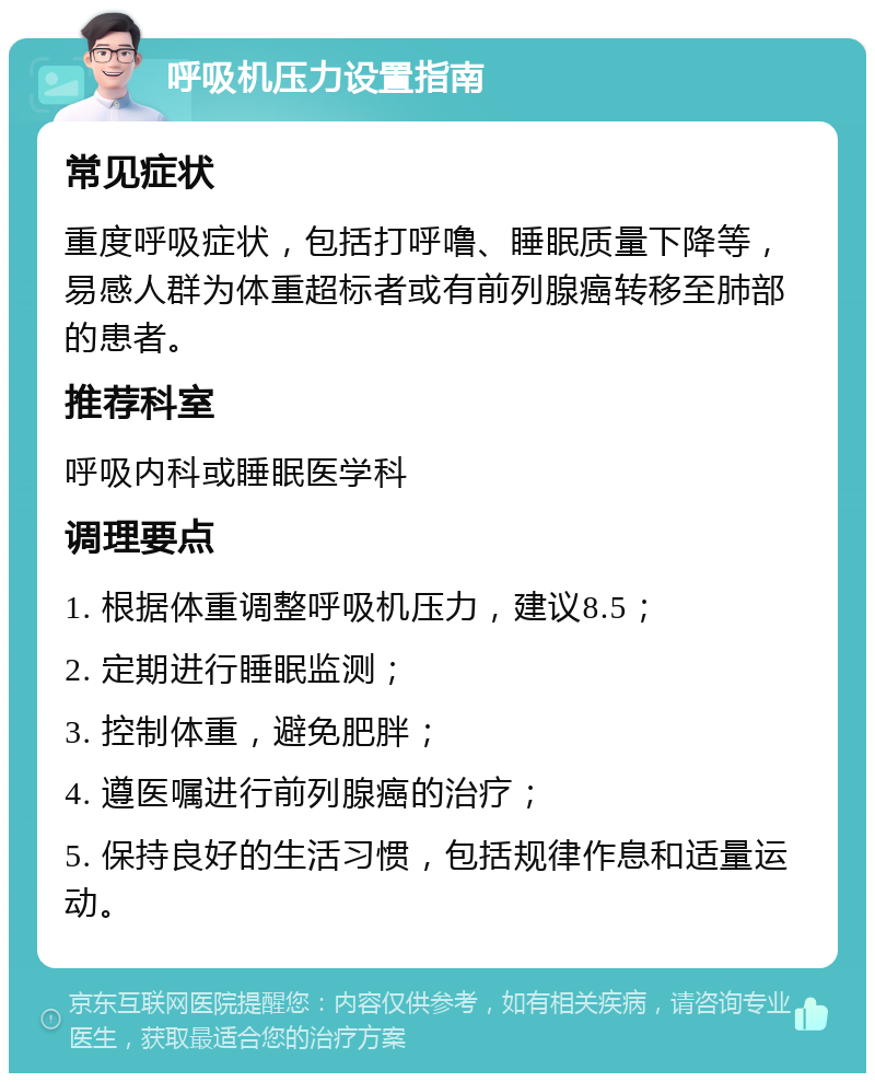 呼吸机压力设置指南 常见症状 重度呼吸症状，包括打呼噜、睡眠质量下降等，易感人群为体重超标者或有前列腺癌转移至肺部的患者。 推荐科室 呼吸内科或睡眠医学科 调理要点 1. 根据体重调整呼吸机压力，建议8.5； 2. 定期进行睡眠监测； 3. 控制体重，避免肥胖； 4. 遵医嘱进行前列腺癌的治疗； 5. 保持良好的生活习惯，包括规律作息和适量运动。