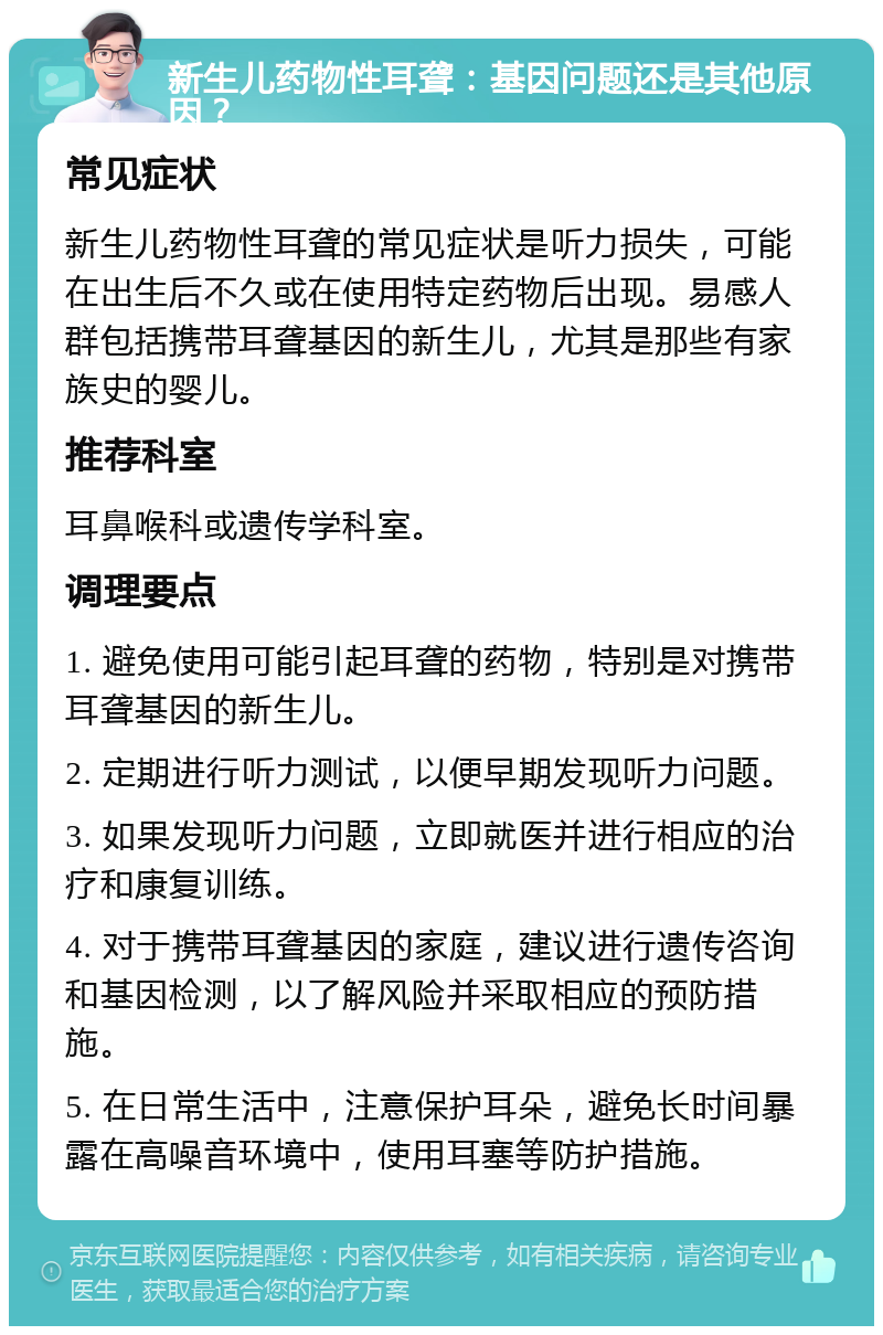 新生儿药物性耳聋：基因问题还是其他原因？ 常见症状 新生儿药物性耳聋的常见症状是听力损失，可能在出生后不久或在使用特定药物后出现。易感人群包括携带耳聋基因的新生儿，尤其是那些有家族史的婴儿。 推荐科室 耳鼻喉科或遗传学科室。 调理要点 1. 避免使用可能引起耳聋的药物，特别是对携带耳聋基因的新生儿。 2. 定期进行听力测试，以便早期发现听力问题。 3. 如果发现听力问题，立即就医并进行相应的治疗和康复训练。 4. 对于携带耳聋基因的家庭，建议进行遗传咨询和基因检测，以了解风险并采取相应的预防措施。 5. 在日常生活中，注意保护耳朵，避免长时间暴露在高噪音环境中，使用耳塞等防护措施。