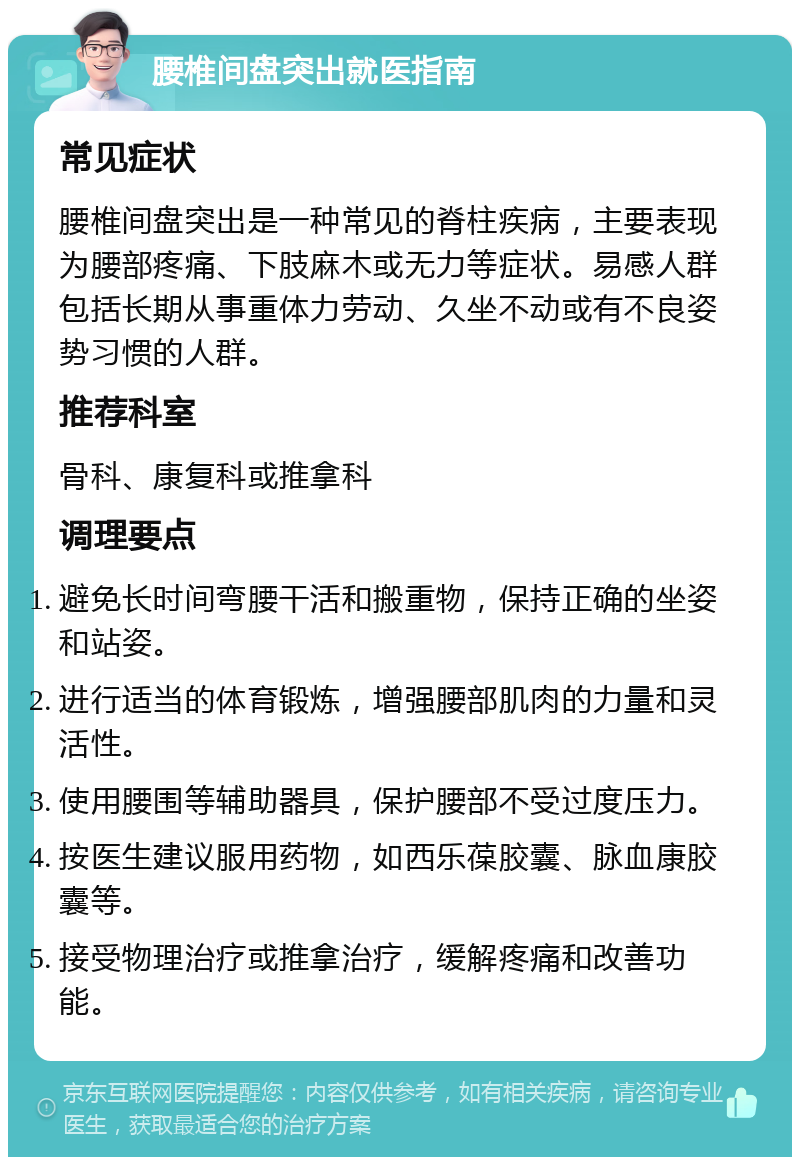 腰椎间盘突出就医指南 常见症状 腰椎间盘突出是一种常见的脊柱疾病，主要表现为腰部疼痛、下肢麻木或无力等症状。易感人群包括长期从事重体力劳动、久坐不动或有不良姿势习惯的人群。 推荐科室 骨科、康复科或推拿科 调理要点 避免长时间弯腰干活和搬重物，保持正确的坐姿和站姿。 进行适当的体育锻炼，增强腰部肌肉的力量和灵活性。 使用腰围等辅助器具，保护腰部不受过度压力。 按医生建议服用药物，如西乐葆胶囊、脉血康胶囊等。 接受物理治疗或推拿治疗，缓解疼痛和改善功能。