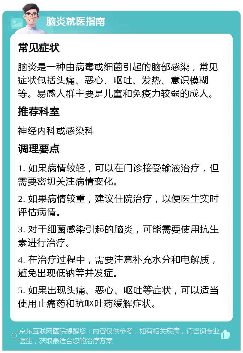 脑炎就医指南 常见症状 脑炎是一种由病毒或细菌引起的脑部感染，常见症状包括头痛、恶心、呕吐、发热、意识模糊等。易感人群主要是儿童和免疫力较弱的成人。 推荐科室 神经内科或感染科 调理要点 1. 如果病情较轻，可以在门诊接受输液治疗，但需要密切关注病情变化。 2. 如果病情较重，建议住院治疗，以便医生实时评估病情。 3. 对于细菌感染引起的脑炎，可能需要使用抗生素进行治疗。 4. 在治疗过程中，需要注意补充水分和电解质，避免出现低钠等并发症。 5. 如果出现头痛、恶心、呕吐等症状，可以适当使用止痛药和抗呕吐药缓解症状。