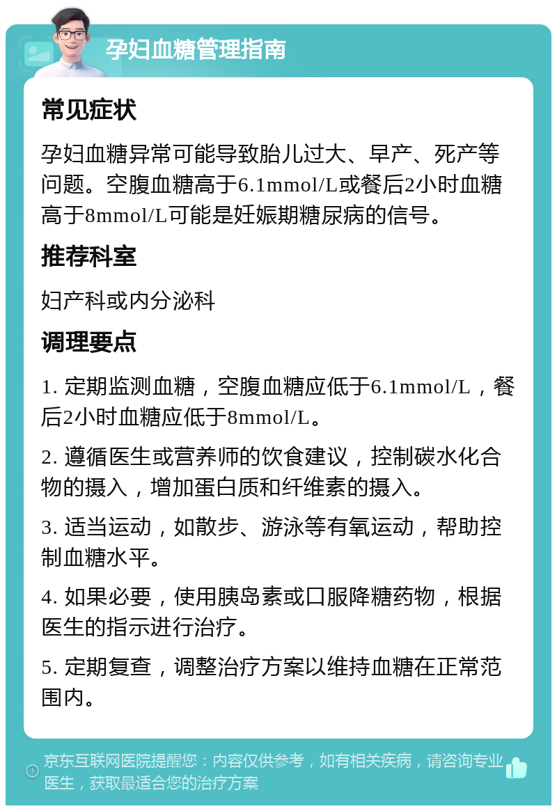 孕妇血糖管理指南 常见症状 孕妇血糖异常可能导致胎儿过大、早产、死产等问题。空腹血糖高于6.1mmol/L或餐后2小时血糖高于8mmol/L可能是妊娠期糖尿病的信号。 推荐科室 妇产科或内分泌科 调理要点 1. 定期监测血糖，空腹血糖应低于6.1mmol/L，餐后2小时血糖应低于8mmol/L。 2. 遵循医生或营养师的饮食建议，控制碳水化合物的摄入，增加蛋白质和纤维素的摄入。 3. 适当运动，如散步、游泳等有氧运动，帮助控制血糖水平。 4. 如果必要，使用胰岛素或口服降糖药物，根据医生的指示进行治疗。 5. 定期复查，调整治疗方案以维持血糖在正常范围内。