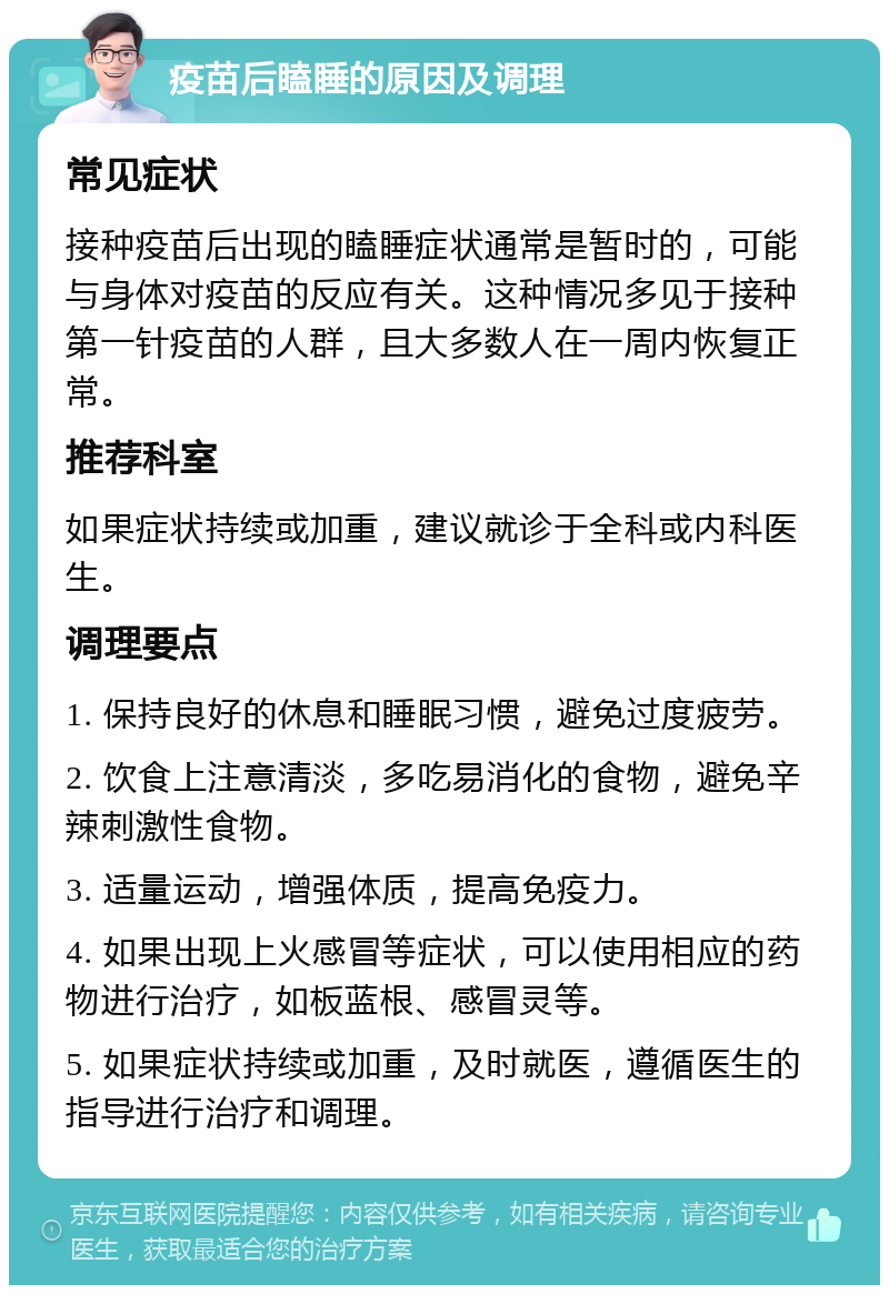 疫苗后瞌睡的原因及调理 常见症状 接种疫苗后出现的瞌睡症状通常是暂时的，可能与身体对疫苗的反应有关。这种情况多见于接种第一针疫苗的人群，且大多数人在一周内恢复正常。 推荐科室 如果症状持续或加重，建议就诊于全科或内科医生。 调理要点 1. 保持良好的休息和睡眠习惯，避免过度疲劳。 2. 饮食上注意清淡，多吃易消化的食物，避免辛辣刺激性食物。 3. 适量运动，增强体质，提高免疫力。 4. 如果出现上火感冒等症状，可以使用相应的药物进行治疗，如板蓝根、感冒灵等。 5. 如果症状持续或加重，及时就医，遵循医生的指导进行治疗和调理。