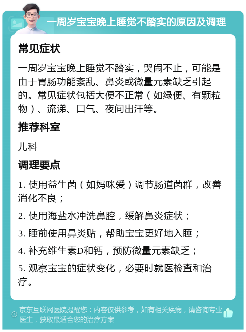 一周岁宝宝晚上睡觉不踏实的原因及调理 常见症状 一周岁宝宝晚上睡觉不踏实，哭闹不止，可能是由于胃肠功能紊乱、鼻炎或微量元素缺乏引起的。常见症状包括大便不正常（如绿便、有颗粒物）、流涕、口气、夜间出汗等。 推荐科室 儿科 调理要点 1. 使用益生菌（如妈咪爱）调节肠道菌群，改善消化不良； 2. 使用海盐水冲洗鼻腔，缓解鼻炎症状； 3. 睡前使用鼻炎贴，帮助宝宝更好地入睡； 4. 补充维生素D和钙，预防微量元素缺乏； 5. 观察宝宝的症状变化，必要时就医检查和治疗。