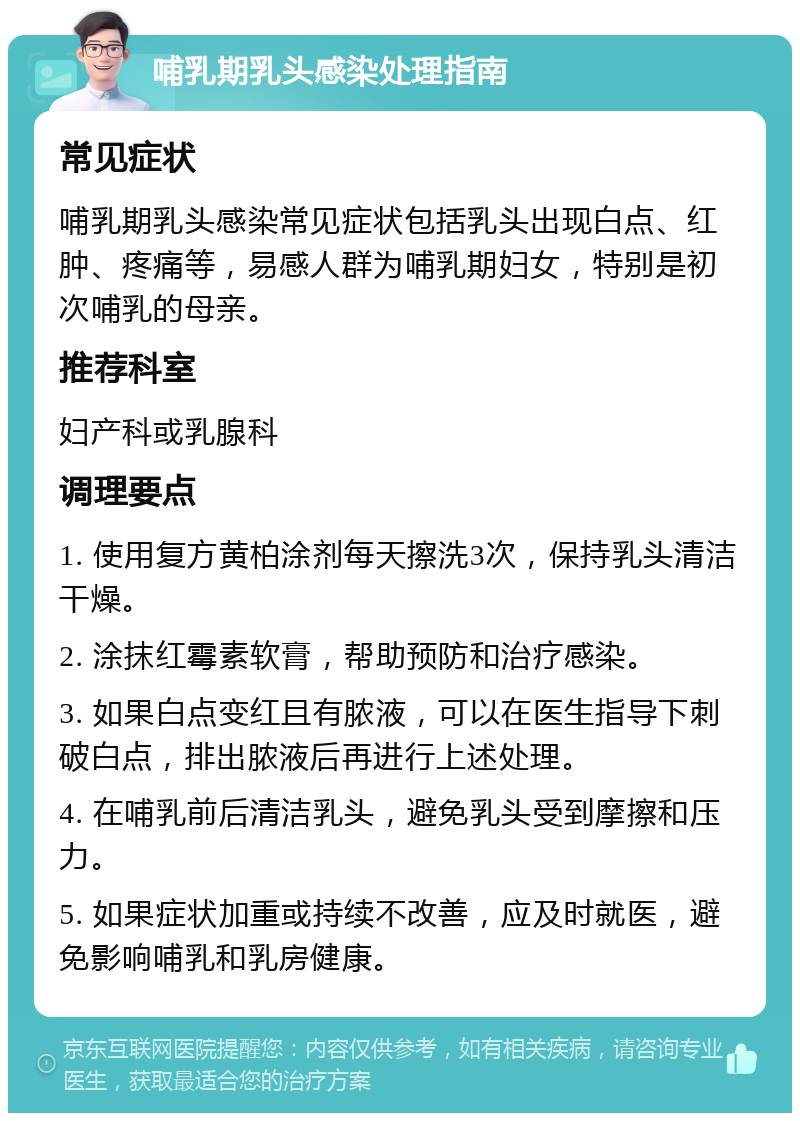 哺乳期乳头感染处理指南 常见症状 哺乳期乳头感染常见症状包括乳头出现白点、红肿、疼痛等，易感人群为哺乳期妇女，特别是初次哺乳的母亲。 推荐科室 妇产科或乳腺科 调理要点 1. 使用复方黄柏涂剂每天擦洗3次，保持乳头清洁干燥。 2. 涂抹红霉素软膏，帮助预防和治疗感染。 3. 如果白点变红且有脓液，可以在医生指导下刺破白点，排出脓液后再进行上述处理。 4. 在哺乳前后清洁乳头，避免乳头受到摩擦和压力。 5. 如果症状加重或持续不改善，应及时就医，避免影响哺乳和乳房健康。