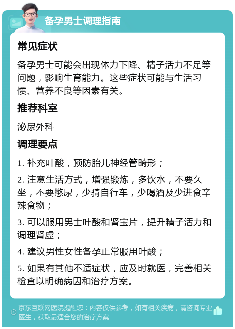 备孕男士调理指南 常见症状 备孕男士可能会出现体力下降、精子活力不足等问题，影响生育能力。这些症状可能与生活习惯、营养不良等因素有关。 推荐科室 泌尿外科 调理要点 1. 补充叶酸，预防胎儿神经管畸形； 2. 注意生活方式，增强锻炼，多饮水，不要久坐，不要憋尿，少骑自行车，少喝酒及少进食辛辣食物； 3. 可以服用男士叶酸和肾宝片，提升精子活力和调理肾虚； 4. 建议男性女性备孕正常服用叶酸； 5. 如果有其他不适症状，应及时就医，完善相关检查以明确病因和治疗方案。