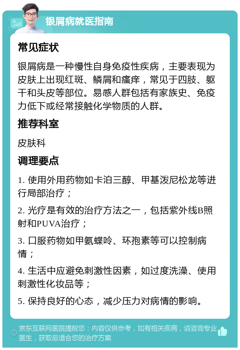 银屑病就医指南 常见症状 银屑病是一种慢性自身免疫性疾病，主要表现为皮肤上出现红斑、鳞屑和瘙痒，常见于四肢、躯干和头皮等部位。易感人群包括有家族史、免疫力低下或经常接触化学物质的人群。 推荐科室 皮肤科 调理要点 1. 使用外用药物如卡泊三醇、甲基泼尼松龙等进行局部治疗； 2. 光疗是有效的治疗方法之一，包括紫外线B照射和PUVA治疗； 3. 口服药物如甲氨蝶呤、环孢素等可以控制病情； 4. 生活中应避免刺激性因素，如过度洗澡、使用刺激性化妆品等； 5. 保持良好的心态，减少压力对病情的影响。