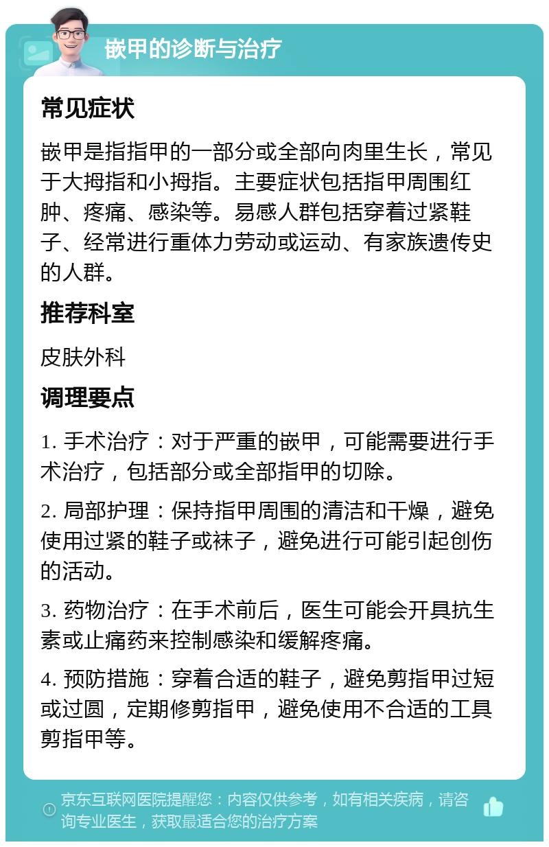 嵌甲的诊断与治疗 常见症状 嵌甲是指指甲的一部分或全部向肉里生长，常见于大拇指和小拇指。主要症状包括指甲周围红肿、疼痛、感染等。易感人群包括穿着过紧鞋子、经常进行重体力劳动或运动、有家族遗传史的人群。 推荐科室 皮肤外科 调理要点 1. 手术治疗：对于严重的嵌甲，可能需要进行手术治疗，包括部分或全部指甲的切除。 2. 局部护理：保持指甲周围的清洁和干燥，避免使用过紧的鞋子或袜子，避免进行可能引起创伤的活动。 3. 药物治疗：在手术前后，医生可能会开具抗生素或止痛药来控制感染和缓解疼痛。 4. 预防措施：穿着合适的鞋子，避免剪指甲过短或过圆，定期修剪指甲，避免使用不合适的工具剪指甲等。