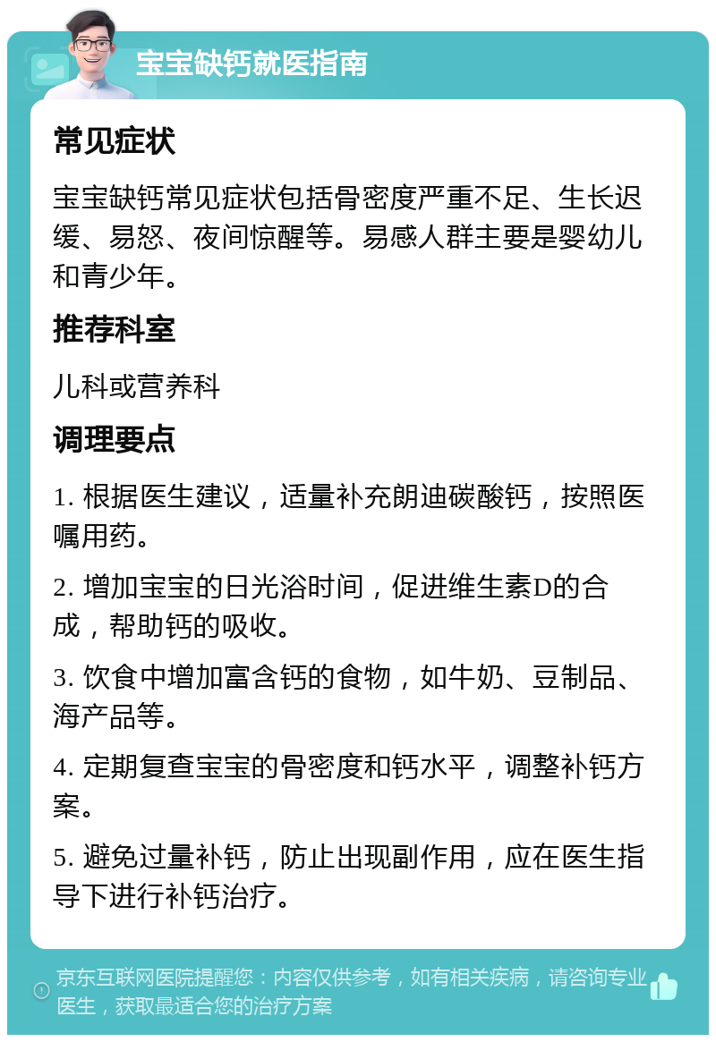 宝宝缺钙就医指南 常见症状 宝宝缺钙常见症状包括骨密度严重不足、生长迟缓、易怒、夜间惊醒等。易感人群主要是婴幼儿和青少年。 推荐科室 儿科或营养科 调理要点 1. 根据医生建议，适量补充朗迪碳酸钙，按照医嘱用药。 2. 增加宝宝的日光浴时间，促进维生素D的合成，帮助钙的吸收。 3. 饮食中增加富含钙的食物，如牛奶、豆制品、海产品等。 4. 定期复查宝宝的骨密度和钙水平，调整补钙方案。 5. 避免过量补钙，防止出现副作用，应在医生指导下进行补钙治疗。