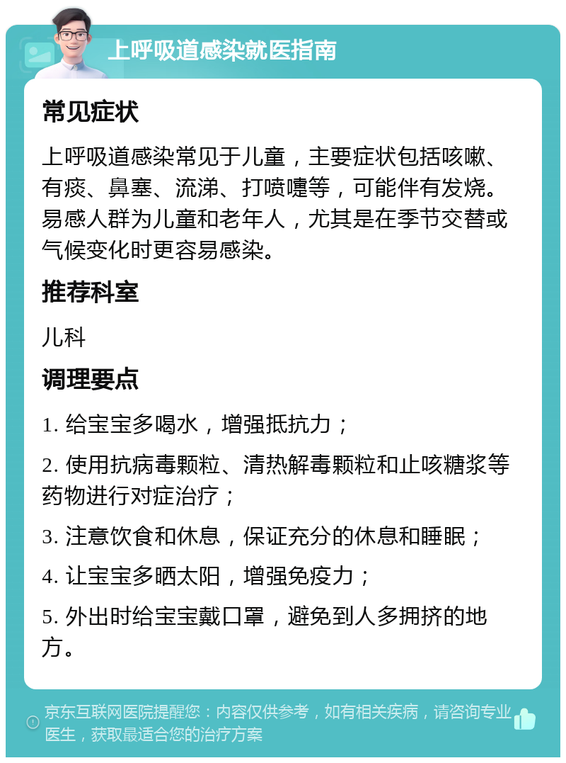 上呼吸道感染就医指南 常见症状 上呼吸道感染常见于儿童，主要症状包括咳嗽、有痰、鼻塞、流涕、打喷嚏等，可能伴有发烧。易感人群为儿童和老年人，尤其是在季节交替或气候变化时更容易感染。 推荐科室 儿科 调理要点 1. 给宝宝多喝水，增强抵抗力； 2. 使用抗病毒颗粒、清热解毒颗粒和止咳糖浆等药物进行对症治疗； 3. 注意饮食和休息，保证充分的休息和睡眠； 4. 让宝宝多晒太阳，增强免疫力； 5. 外出时给宝宝戴口罩，避免到人多拥挤的地方。