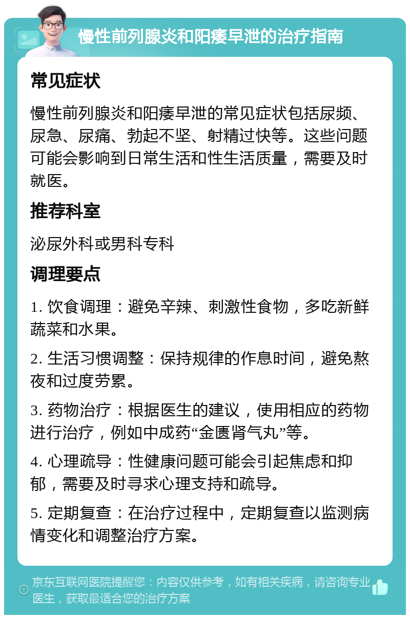 慢性前列腺炎和阳痿早泄的治疗指南 常见症状 慢性前列腺炎和阳痿早泄的常见症状包括尿频、尿急、尿痛、勃起不坚、射精过快等。这些问题可能会影响到日常生活和性生活质量，需要及时就医。 推荐科室 泌尿外科或男科专科 调理要点 1. 饮食调理：避免辛辣、刺激性食物，多吃新鲜蔬菜和水果。 2. 生活习惯调整：保持规律的作息时间，避免熬夜和过度劳累。 3. 药物治疗：根据医生的建议，使用相应的药物进行治疗，例如中成药“金匮肾气丸”等。 4. 心理疏导：性健康问题可能会引起焦虑和抑郁，需要及时寻求心理支持和疏导。 5. 定期复查：在治疗过程中，定期复查以监测病情变化和调整治疗方案。