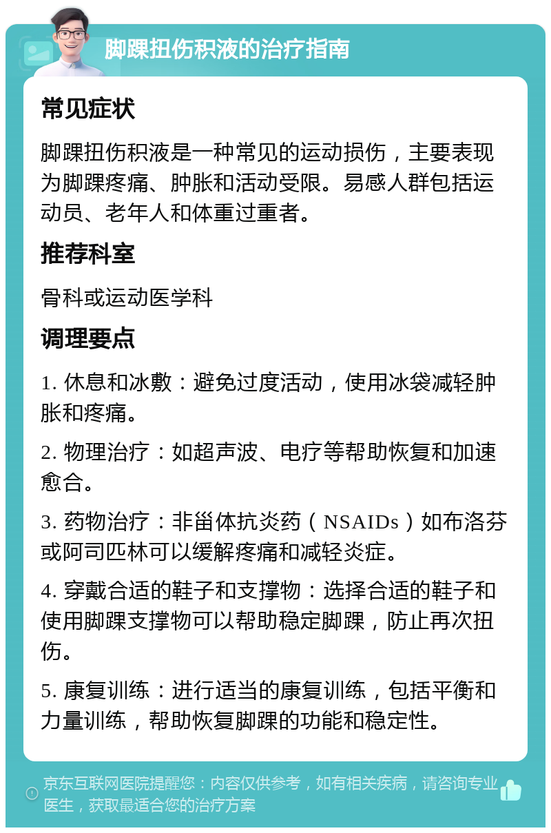 脚踝扭伤积液的治疗指南 常见症状 脚踝扭伤积液是一种常见的运动损伤，主要表现为脚踝疼痛、肿胀和活动受限。易感人群包括运动员、老年人和体重过重者。 推荐科室 骨科或运动医学科 调理要点 1. 休息和冰敷：避免过度活动，使用冰袋减轻肿胀和疼痛。 2. 物理治疗：如超声波、电疗等帮助恢复和加速愈合。 3. 药物治疗：非甾体抗炎药（NSAIDs）如布洛芬或阿司匹林可以缓解疼痛和减轻炎症。 4. 穿戴合适的鞋子和支撑物：选择合适的鞋子和使用脚踝支撑物可以帮助稳定脚踝，防止再次扭伤。 5. 康复训练：进行适当的康复训练，包括平衡和力量训练，帮助恢复脚踝的功能和稳定性。